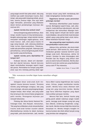 yang sangat sensitif dan peka sekali. Ada yang    tercipta situasi yang lebih mendukung dan
 melihat saja sudah menyimpan trauma. Akan         tidak mengingatkan mereka kembali.
 tetapi, ada yang sudah tergulung ombak, penuh          Bagaimana bentuk nyata perawatan
 luka, karena jiwanya tegar, bisa saja lebih       psikologis mereka?
 segar. Kemudian, perawatan yang dilakukan
                                                         Bentuknya dikembalikan pada ke­ daan
                                                                                            a
 dalam bentuk pendampingan kejiwaan dan
                                                   normal. Berkegiatan seperti biasa. Jadi, seka-
 motivasi diri.
                                                   rang ini, mulai aktifnya roda ekonomi, alat-alat
      Apakah mereka bisa sembuh total?             transportasi dan komunikasi dibangun kem-
      Semua bergantung pada kondisinya. Akan       bali, energi seperti minyak dan bensin sudah
 tetapi, kondisi trauma ini bisa ber­ elanjutan.
                                    k              mulai diadakan, dan pemerintah mulai berjalan
 Mungkin sekarang tegar, tetapi setelah mereka     adalah upaya yang paling tepat untuk memu-
 menyadari kehilangan segala-galanya, stres        lihkan kesehatan kejiwaan warga.
 mulai muncul. Jadi, stres pasca trauma ini           Apa yang paling cepat membantu untuk
 juga cukup banyak. Jadi, sekarang sebaiknya       menyembuhkan trauma anak?
 tidak terlalu dipermasalahkan. Pokoknya,
                                                        Adanya cinta, perhatian, dan dunia indah
 sudah ada pemulihan yang baik. Seberapa jauh
                                                   untuk bermain. Oleh karena itu, kami segera
 pe­ ulihan­ ya, semua bergantung pada situasi
    m      n
                                                   melakukan gerakan nasional berkirim surat
 dan kondisi yang berkembang.
                                                   dengan anak Aceh. Rencananya, sekitar 26
     Apakah mereka perlu dipindahkan ke            Januari. Gerakan itu akan dicanangkan oleh
 tempat lain?                                      Presiden dan Ibu Negara yang diikuti oleh
      Evakuasi darurat, dalam arti di­ indah­
                                     p             juta-an anak di seluruh Indonesia. Mereka akan
 kan dari daerah bencana. Daerah bencana           berkirim surat dan warkat pos yang disediakan
 dapat menimbulkan kenangan seperti kapal          semua oleh PT Pos Indonesia.
 dan pantai. Pemindahan ke tempat yang lebih                      Sumber: Koran Tempo, 17 Januari 2005
 aman saya kira memang penting sekali agar


    Teks wawancara tersebut dapat kamu narasikan sebagai
berikut.

       Sebagian besar anak-anak Aceh me­           harus diberi nuansa kegembiraan dan nuansa
 ngalami trauma bencana tsunami. Ter­ tama
                                         u         aman. Intinya, jangan membiarkan mereka
 mereka yang kehilangan orangtua. Ada yang         sendiri. Mereka harus selalu ditemani oleh
 terus menangis, ada pula yang bengong dengan      orang lain yang mencintai mereka. Mereka
 tatapan hampa. Akan tetapi, ada yang sudah        juga harus diberikan kegiatan yang dapat
 bisa tersenyum dan menceritakan pengalaman        mencurahkan perasaan mereka.
 pahit mereka. Penanganan kejiwaan pun                  Menurut Kak Seto, bentuk trauma yang
 menjadi ke­ utuhan.
             b                                     paling parah adalah reaksinya sangat mudah
       Psikolog dan Ketua Komisi Nasional Per­     panik, menjaga jarak dengan orang lain yang
 lindungan Anak, Seto Mulyadi, menuturkan,         baru dikenal, cenderung menghindar, curiga,
 "Hal yang harus dilakukan untuk menyembuhkan      dan marah. Mereka merasa tidak bisa menerima
 trauma anak-anak korban tsunami adalah            kenyataan ini. Mereka mengira mungkin ini
 dikembalikannya mereka ke dalam dunianya          karena kutukan dan Allah akibat banyak orang
 yang indah, yaitu dunia bermain. Jadi, mereka     yang berdosa dan sebagainya.




                                                                  Kehidupan Masyarakat            95
 