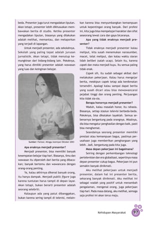 beda. Presenter juga turut mengadakan liputan.         kan karena bisa menyumbangkan kemampuan
Akan tetapi, presenter lebih dikhususkan mem­          untuk kepentingan orang banyak. Dari profesi
bawakan berita di studio. Ketika presenter             ini, kita juga bisa mempelajari karakter dan sifat
meng­­
     adakan liputan, biasanya yang dilakukan           seseorang lewat cara dan gaya bicaranya.
adalah melihat, memantau, dan melaporkan                     Apa yang tidak enaknya menjadi pre­
yang terjadi di lapangan.                              senter?
     Untuk menjadi presenter, ada sekolahnya.                Tidak enaknya menjadi presenter kalau
Sekolah yang paling tepat adalah jurusan               meliput, kita susah menemukan narasumber,
jurnalistik. Akan tetapi, tidak menutup ke­            macet, telat meliput, dan kalau waktu siaran
mungkin­­ dari bidang-bidang lain. Pokoknya,
        an                                             lidah belibet (salah ucap). Selain itu, karena
yang harus dimiliki presenter adalah wawasan           capek dan mata menjadi kuyu. Itu semua paling
yang luas dan keinginan belajar.                       tidak enak.
                                                             Capek sih, itu sudah sebagai akibat dari
                                                       melakukan pekerjaan. Kalau harus mengejar
                                                       berita, meskipun capek tetap ada kenikmatan
                                                       tersendiri. Apalagi kalau sampai dapat berita
                                                       yang susah dicari atau bisa mewawancarai
                                                       pejabat tinggi dan orang penting. Perjuangan
                                                       kita tidak sia-sia.
                                                             Berapa honornya menjadi presenter?
                                                             Waduh, kalau masalah honor, itu rahasia.
                                                       Biasanya, setiap stasiun televisi berbeda-beda.
                                                       Pokoknya, bisa dikatakan layaklah. Semua se­
                                                       benar­­­
                                                              nya bergantung pada orangnya. Misalnya,
                                                       dia bisa mengatur penghasilan dengan baik, pasti
                                                       bisa menghemat.
                                                             Seandainya seorang presenter memiliki
                                                       prestasi atau kemampuan bagus, pastinya per­
        Sumber: Fantasi, Minggu keempat Oktober 2003
                                                       usahaan juga memberikan penghargaan yang
                                                       lebih. Jadi, bergantung pada kita juga.
    Apa enaknya menjadi presenter?
                                                             Masa depan pekerjaan ini bagaimana?
    Menjadi presenter, bisa memiliki banyak
                                                             Seiring dengan perkembangan teknologi
kesempatan belajar tiap hari. Biasanya, ilmu dan
                                                       pertelevisian dan era globalisasi, sepertinya masa
wawasan itu diperoleh dari berita yang dibaca­
                                                       depan presenter cukup bagus. Pekerjaan ini pun
kan; banyak bertemu dan wawancara dengan
                                                       semakin banyak dinikmati.
orang-orang penting.
                                                             Aku melihat pekerjaan untuk menjadi
     Ya, kalau akhirnya dikenal banyak orang,
                                                       presenter, dalam hal ini presenter berita,
itu hanya dampak. Menjadi public figure juga
                                                       sekarang banyak dinikmati. Aku melihat ini
karena tuntutan harus tampil di depan layar.
                                                       sebagai wadah yang positif untuk menambah
Akan tetapi, bukan berarti presenter adalah
                                                       pengalaman, mengenal orang, juga pekerjaan
seorang selebriti.
                                                       tiap hari. Pada masa datang, aku melihat, semoga
     Kalaupun ada yang patut dibanggakan,
                                                       saja profesi ini akan terus maju.
bukan karena sering tampil di televisi, melain-




                                                                      Kehidupan Masyarakat           97
 