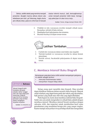 Dahulu, sedikit sekali yang meminta menjadi   stasiun televisi muncul. Jadi, kemungkinannya
presenter. Mungkin karena dahulu belum ada         untuk menjadi presenter lebih besar. Semoga
kebebasan pers kali, ya! Sekarang, begitu dunia    saja pekerjaan ini akan terus maju.
pers dibuka lebar, pada era reformasi ini banyak
                                                            Sumber: Fantasi, Minggu keempat Oktober 2003



                                2.	 Ubahlah isi teks wawancara tersebut menjadi sebuah narasi.
                                     Kemudian, tulislah di buku tulismu.
                                3.	 Bandingkan hasil pekerjaanmu dan temanmu.
                                4. 	 Bacakan hasilnya di depan teman-teman.




                                            Latihan Tambahan
                                 1.	 Carilah teks wawancara dalam surat kabar atau majalah.
                                 2.	 Tulislah kembali isi wawancara tersebut ke dalam bentuk
                                     penceritaan.
                                 3.	 Setelah selesai, bacakanlah pekerjaanmu di depan teman-
                                     teman.




                                C. Membaca Intensif Buku Biografi
                                 Kemampuan yang akan kamu miliki setelah mempelajari pelajaran
                                 ini adalah sebagai berikut:
                                 •	 mencatat keistimewaan tokoh;
                                 •	 menyarikan riwayat hidup tokoh.
Lentera          Bahasa

Sebuah biografi lebih
kompleks daripada
                                     Setiap orang pasti memiliki data biografi. Data tersebut
sekadar daftar tanggal          dapat dijadikan landasan dalam menulis buku biografi. Banyak
lahir dan data pekerjaan        sekali manfaat yang dapat kamu petik dari tokoh yang diceritakan,
seseorang. Biografi             baik prestasi yang diraih atau sifat-sifat yang dapat diteladani.
juga bercerita tentang
perasaan yang terlibat
                                     Pada bagian ini, kamu akan membaca nukilan buku biografi.
dalam mengalami                 Salah satu cara untuk mengetahui isi sebuah buku adalah dengan
kejadian-kejadian.              membaca intensif. Membaca intensif berarti membaca dengan
     Sumber: id.wikipedia.org   saksama, teliti, dan terperinci untuk memberikan hasil suatu
                                pemahaman yang mendalam berupa teks yang sangat singkat.
                                Kamu mampu menyarikan riwayat hidup tokoh dan mengetahui




98          Bahasa Indonesia Memperkaya Wawasanku untuk Kelas VII
 