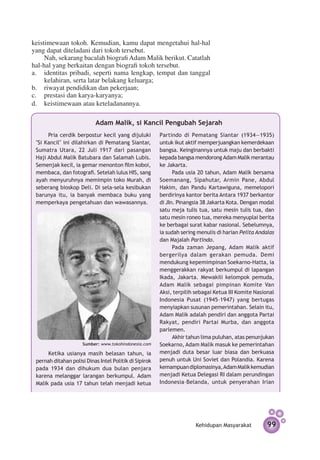 keistimewaan tokoh. Kemudian, kamu dapat mengetahui hal-hal
yang dapat diteladani dari tokoh tersebut.
     Nah, sekarang bacalah biografi Adam Malik berikut. Catatlah
hal-hal yang berkaitan dengan biografi tokoh tersebut.
a.	 identitas pribadi, seperti nama lengkap, tempat dan tanggal
     kelahiran, serta latar belakang keluarga;
b.	 riwayat pendidikan dan pekerjaan;
c.	 prestasi dan karya-karyanya;
d.	 keistimewaan atau keteladanannya.

                           Adam Malik, si Kancil Pengubah Sejarah
       Pria cerdik berpostur kecil yang dijuluki        Partindo di Pematang Siantar (1934—1935)
 ''Si Kancil" ini dilahirkan di Pematang Siantar,       untuk ikut aktif memperjuangkan kemerdekaan
 Sumatra Utara, 22 Juli 1917 dari pasangan              bangsa. Keinginannya untuk maju dan berbakti
 Haji Abdul Malik Batubara dan Salamah Lubis.           kepada bangsa mendorong Adam Malik merantau
 Semenjak kecil, ia gemar menonton film koboi,          ke Jakarta.
 membaca, dan fotografi. Setelah lulus HIS, sang              Pada usia 20 tahun, Adam Malik bersama
 ayah menyuruhnya memimpin toko Murah, di               Soemanang, Sipahutar, Armin Pane, Abdul
 seberang bioskop Deli. Di sela-sela kesibukan          Hakim, dan Pandu Kartawiguna, memelopori
 barunya itu, ia banyak membaca buku yang               berdirinya kantor berita Antara 1937 berkantor
 memperkaya pengetahuan dan wawasannya.                 di JIn. Pinangsia 38 Jakarta Kota. Dengan modal
                                                        satu meja tulis tua, satu mesin tulis tua, dan
                                                        satu mesin roneo tua, mereka menyuplai berita
                                                        ke berbagai surat kabar nasional. Sebelumnya,
                                                        ia sudah sering menulis di harian Pelita Andalas
                                                        dan Majalah Partindo.
                                                              Pada zaman Jepang, Adam Malik aktif
                                                        bergerilya dalam gerakan pemuda. Demi
                                                        mendukung kepemimpinan Soekarno-Hatta, ia
                                                        menggerakkan rakyat berkumpul di lapangan
                                                        Ikada, Jakarta. Mewakili kelompok pemuda,
                                                        Adam Malik sebagai pimpinan Komite Van
                                                        Aksi, terpilih sebagai Ketua III Komite Nasional
                                                        Indonesia Pusat (1945–1947) yang bertugas
                                                        menyiapkan susunan pemerintahan. Selain itu,
                                                        Adam Malik adalah pendiri dan anggota Partai
                                                        Rakyat, pendiri Partai Murba, dan anggota
                                                        parlemen.
                                                              Akhir tahun lima puluhan, atas penunjukan
                      Sumber: www.tokohindonesia.com    Soekarno, Adam Malik masuk ke pemerintahan
      Ketika usianya masih belasan tahun, ia            menjadi duta besar luar biasa dan berkuasa
 pernah ditahan polisi Dinas Intel Politik di Sipirok   penuh untuk Uni Soviet dan Polandia. Karena
 pada 1934 dan dihukum dua bulan penjara                kemampuan diplomasinya, Adam Malik kemudian
 karena melanggar larangan berkumpul. Adam              menjadi Ketua Delegasi RI dalam perundingan
 Malik pada usia 17 tahun telah menjadi ketua           Indonesia–Belanda, untuk penyerahan Irian




                                                                       Kehidupan Masyarakat          99
 