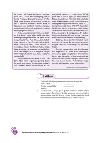 Barat pada 1962. Selesai perjuangan Irian Barat      Adam Malik memelopori terbentuknya ASEAN
(Irian Jaya), Adam Malik memegang jabatan            pada 1967. Ia bahkan dipercaya menjadi Ketua
Menko Pelaksana Ekonomi Terpimpin (1965).            Sidang Majelis Umum PBB ke-26 di New York. Ia
Pada masa semakin menguatnya pengaruh                orang Asia kedua yang pernah memimpin sidang
Partai Komunis Indonesia, Adam, Roeslan              lembaga tertinggi badan dunia itu. Pada 1977,
Abdulgani, dan Jenderal Nasution dianggap            ia terpilih menjadi Ketua DPR/MPR. Tiga bulan
sebagai musuh PKI dan dicap sebagai trio sayap       berikutnya, dalam Sidang Umum MPR Maret
kanan yang kontrarevolusi.                           1978 terpilih menjadi Wakil Presiden Republik
      Ketika terjadi pergantian rezim pemerintah­­   Indonesia yang ke-3 menggantikan Sri Sultan
an Orde Lama, posisi Adam Malik yang ber­            Hamengku Buwono IX yang secara tiba-tiba
seberangan dengan kelompok kiri justru malah         menyatakan tidak bersedia di­ alonkan lagi.
                                                                                    c
meng­ ntungkannya. Pada 1966, Adam disebut-
      u                                                    Beberapa tahun setelah menjabat wakil
sebut dalam trio baru Soeharto-Sultan-Malik.         presiden, ia merasa kurang dapat berperan
Pada tahun yang sama, lewat televisi, ia             banyak. Maklum, ia seorang yang terbiasa
menyatakan keluar dari Partai Murba. Empat           lincah.
tahun kemudian, ia bergabung dengan Golkar.                Setelah mengabdikan diri demi bangsa
Sejak 1966 sampai 1977 ia menjabat sebagai           dan negaranya, H. Adam Malik meninggal
Wakil Perdana Menteri II atau Menlu ad Interim       di Bandung pada 5 September 1984 karena
dan Menlu RI.                                        kanker lever. Kemudian, istri dan anak-anaknya
      Sebagai Menlu dalam pemerintahan Orde          mengabadikan namanya dengan mendirikan
Baru, Adam Malik berperanan penting dalam            Museum Adam Malik. Pemerintah juga
berbagai perundingan dengan negara-negara            memberikan berbagai tanda kehormatan.
lain. Bersama Menlu negara-negara ASEAN,
                                                                       Sumber: www.tokohindonesia.com




                                        Latihan
                                1. 	 Tulislah hal-hal yang berkaitan dengan tokoh tersebut.
                                     Nama tokoh			            : 	 ......................
                                     Tempat tanggal lahir	 : 	 ......................
                                     Sumber				               : 	 ......................
                                2.	 Setelah selesai, ungkapkan pekerjaanmu di depan teman-
                                     teman secara bergiliran. Ketika temanmu mengungkapkan
                                     pekerjaannya, amatilah dengan cermat. Berikan penilaian untuk
                                     penampilan teman-temanmu berdasarkan format berikut.




100        Bahasa Indonesia Memperkaya Wawasanku untuk Kelas VII
 
