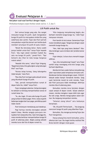 Evaluasi Pelajaran 6
Kerjakan soal-soal berikut dengan tepat.
Perhatikan kutipan cerpen berikut untuk soal no. 1, 2, dan 3.

                                           Lili Putih untuk Ibu
      Dari semua bunga yang ada, Ibu sangat                 "Kita langsung menyeberang begitu aku
  menyukai bunga lili putih. Ayah mengatakan           berhasil memetik bunga-bunga itu," bisik Fajar
  bunga lili putih itu merupakan simbol Ibu yang       menyusun rencana.
  sederhana dan cantik. Fajar dan Putri pernah             Putri berdiri di sisi trotoar. Sementara Fajar
  menyaksikan wajah Ibu berseri-seri ketika Ayah       mulai mendekati pagar. Tangannya dengan cepat
  memberi serumpun lili putih di suatu malam.          memetik bunga-bunga itu.
       "Besok Ibu berulang tahun. Kamu sudah                 "Hen, Nak! Apa yang kamu lakukan?" tiba-
  punya hadiah untuk Ibu?" tanya Fajar kepada          tiba terdengar suara teriakan dari jendela kamar
  Putri. "Aku ingin sekali memberi hadiah Ibu          loteng.
  satu vas bunga lili putih," jawab Putri. "Tapi
                                                            Fajar tekejut. la buru-buru menarik tangan
  kemarin aku lihat ke toko bunga harganya
                                                       adiknya.
  mahal sekali."
                                                            "Ayo, kita menyeberang! Cepat!" seru Fajar
        "Masalah kita sama," sahut Fajar bingung.
                                                       sambil tetap memegang erat-erat bunga yang
  "Bagaimana kalau kita gabungkan uang tabungan
                                                       berhasil dipetiknya.
  kita?" usul Fajar.
                                                            Mereka kini baru sadar bahwa me­ yeberang
                                                                                            n
       "Kurasa tetap kurang. Uang tabunganku
                                                       jalan raya bukan pada tempat­ ya ternyata sulit.
                                                                                     n
  tidak banyak," kata Putri.
                                                       Kendaraan berlalu lalang dengan cepat. Ciiittttt!
       Tiba-tiba Putri teringat pada sebuah taman      Sebuah sedan hampir menabrak mereka. Sang
  yang ditumbuhi bunga lili putih.                     supir berteriak marah ke arah meraka. Fajar
      "Kak, pernah memperhatikan rumah di              dan Putri pura-pura tidak mendengar. Akhirnya
  depan halte bis, tidak?" tanya Putri.                mereka tiba di seberang jalan.
       Fajar mengingat sebentar. Setiap berangkat            Kemudian mereka terus berjalan dengan
  ke sekolah ia memang mem­ erhatikan taman di
                            p                          cepat sampai di depan rumah. Sesaat sebelum
  rumah besar itu.                                     masuk, mereka mengatur napas lebih dulu agar
       "Ya, aku ingat. Di sana ada bunga lili putih    Ibu tak curiga. Mereka mengucapkan salam dari
  yang tumbuh di dekat pagar. Hmm, kalau kupetik       luar. Ibu langsung menyambut mereka.
  beberapa tangkai dari luar pagar, pemiliknya pasti        "Selamat ulang tahun!" seru keduanya
  tidak marah."                                        bersamaan.
       Putri tersenyum mendukung usul kakaknya.            "Oh, lili putih! Terima kasih...." Ibu langsung
       Pagi harinya mereka berangkat sekolah           menciumi bunga lili putih yang diberikan Fajar.
  seperti biasa. Mereka sengaja pura-pura me­               Kemudian, Ibu mengecup kening Fajar dan
  lupakan hari ulang tahun Ibu. Saat me­ unggu bis,
                                       n               Putri bergantian.
  mata mereka berbinar mem­ erhatikan bunga lili
                              p                             Hanya selang lima menit kemudian, pintu
  putih di seberang jalan. Begitu pulang sekolah       diketuk dari luar. Ibu kaget ketika melihat Pak
  mereka turun dari bis di depan rumah itu.            Broto berdiri dengan muka gusar.



                                                                      Kehidupan Masyarakat           103
 