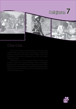 Pelajaran
                                                                     Pelajaran  67


                                                         www.
                                                                fickr.
                                                                l      c   om




Cita-Cita
      Apa cita-cita yang mejadi harapanmu? Ada yang ingin
menjadi dokter, guru, pilot, polisi, atau sastrawan. Setiap orang
memang memiliki cita-cita yang berbeda. Namun, untuk dapat
mencapainya, kamu harus memulainya sejak dini, yaitu dengan
belajar yang rajin.
      Pada Pelajaran 7 ini, kamu akan belajar berbahasa dan
bersastra. Kamu akan belajar berekspresi dalam menanggapi
pembacaan puisi, kemudian membaca indah puisi tersebut. Selain
itu, kamu akan berbicara dengan mencerita­ an tokoh idola. Dengan
                                          k
demikian, kamu akan lebih mampu dalam mengapresiasi puisi dan
berbicara di depan umum.




                                                                                105
 