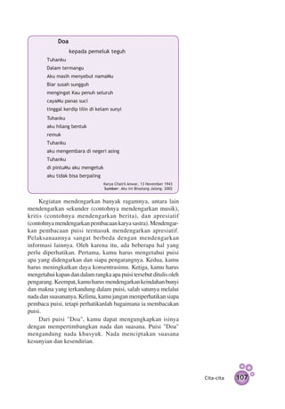 Doa
        		         kepada pemeluk teguh
        Tuhanku
        Dalam termangu
        Aku masih menyebut namaMu
        Biar susah sungguh
        mengingat Kau penuh seluruh
        cayaMu panas suci
        tinggal kerdip lilin di kelam sunyi
        Tuhanku
        aku hilang bentuk
        remuk
        Tuhanku
        aku mengembara di negeri asing
        Tuhanku
        di pintuMu aku mengetuk
        aku tidak bisa berpaling
   		                              Karya Chairil Anwar, 13 November 1943
                                   Sumber: Aku Ini Binatang Jalang, 2002


     Kegiatan mendengarkan banyak ragamnya, antara lain
mendengarkan sekunder (contohnya mendengarkan musik),
kritis (contohnya mendengarkan berita), dan apresiatif
(contohnya mendengarkan pembacaan karya sastra). Mendengar­
kan pembacaan puisi termasuk mendengarkan apresiatif.
Pelaksanaannya sangat berbeda dengan mendengarkan
informasi lainnya. Oleh karena itu, ada beberapa hal yang
perlu diperhatikan. Pertama, kamu harus mengetahui puisi
apa yang didengarkan dan siapa pengarangnya. Kedua, kamu
harus meningkatkan daya konsentrasimu. Ketiga, kamu harus
mengetahui kapan dan dalam rangka apa puisi tersebut ditulis oleh
pengarang. Keempat, kamu harus mendengarkan keindahan bunyi
dan makna yang terkandung dalam puisi, salah satunya melalui
nada dan suasananya. Kelima, kamu jangan memperhatikan siapa
pembaca puisi, tetapi perhatikanlah bagaimana ia membacakan
puisi.
     Dari puisi "Doa", kamu dapat mengungkapkan isinya
dengan mempertimbangkan nada dan suasana. Puisi "Doa"
mengandung nada khusyuk. Nada menciptakan suasana
kesunyian dan kesendirian.




                                                                           Cita-cita   107
 