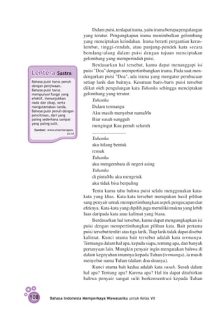 Dalam puisi, terdapat irama, yaitu irama berupa pengulangan
                              yang teratur. Pengungkapan irama menimbulkan gelombang
                              yang menciptakan keindahan. Irama berarti pergantian keras-
                              lembut, tinggi-rendah, atau panjang-pendek kata secara
                              berulang-ulang dalam puisi dengan tujuan menciptakan
                              gelombang yang memperindah puisi.
                                   Berdasarkan hal tersebut, kamu dapat menanggapi isi
                              puisi "Doa" dengan mempertimbangkan irama. Pada saat men­
Lentera         Sastra
                              dengarkan puisi "Doa", ada irama yang mengatur pembaca­ n     a
Bahasa puisi harus penuh      setiap larik dan baitnya. Kesatuan baris-baris puisi tersebut
dengan penjiwaan.
Bahasa puisi harus
                              diikat oleh pengulangan kata Tuhanku sehingga menciptakan
mem­ unyai fungsi yang
     p                        gelombang yang teratur.
efektif, menunjukkan
nada dan sikap, serta
                                   Tuhanku
mengutamakan tanda.                Dalam termangu
Bahasa puisi penuh dengan
pencitraan, dari yang
                                   Aku masih menyebut namaMu
paling sederhana sampai            Biar susah sungguh
yang paling sulit.
                                   mengingat Kau penuh seluruh
 Sumber: www.sinarharapan.
                      co.id        ............................
                                   Tuhanku
                                   aku hilang bentuk
                                   remuk
                                   Tuhanku
                                   aku mengembara di negeri asing
                                   Tuhanku
                                   di pintuMu aku mengetuk
                                   aku tidak bisa berpaling
                                   Tentu kamu tahu bahwa puisi selalu menggunakan kata-
                              kata yang khas. Kata-kata tersebut merupakan hasil pilihan
                              sang penyair untuk mempertimbangkan aspek pengucapan dan
                              efeknya. Kata-kata yang dipilih juga memiliki makna yang lebih
                              luas daripada kata atau kalimat yang biasa.
                                   Berdasarkan hal tersebut, kamu dapat mengungkapkan isi
                              puisi dengan mempertimbangkan pilihan kata. Bait pertama
                              puisi tersebut terdiri atas tiga larik. Tiap larik tidak dapat disebut
                              kalimat. Kunci utama bait tersebut adalah kata termangu.
                              Termangu dalam hal apa, kepada siapa, tentang apa, dan banyak
                              pertanyaan lain. Mungkin penyair ingin mengatakan bahwa di
                              dalam kegoyahan imannya kepada Tuhan (termangu), ia masih
                              menyebut nama Tuhan (dalam doa-doanya).
                                   Kunci utama bait kedua adalah kata susah. Susah dalam
                              hal apa? Tentang apa? Karena apa? Hal itu dapat ditafsirkan
                              bahwa penyair sangat sulit berkonsentrasi kepada Tuhan


108        Bahasa Indonesia Memperkaya Wawasanku untuk Kelas VII
 