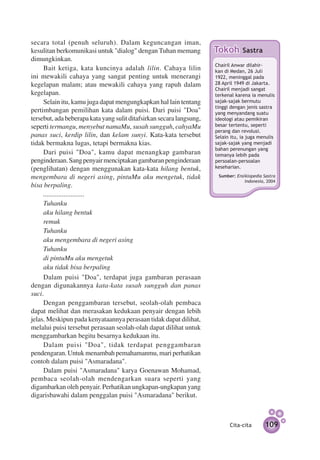 secara total (penuh seluruh). Dalam keguncangan iman,
kesulitan berkomunikasi untuk "dialog" dengan Tuhan memang            Tokoh        Sastra
dimungkinkan.
                                                                      Chairil Anwar di­ahir­­­­­­­­­
                                                                                       l
     Bait ketiga, kata kuncinya adalah lilin. Cahaya lilin            kan di Medan, 26 Juli
ini mewakili cahaya yang sangat penting untuk menerangi               1922, meninggal pada
kegelapan malam; atau mewakili cahaya yang rapuh dalam                28 April 1949 di Jakarta.
                                                                      Chairil menjadi sangat
kegelapan.                                                            terkenal karena ia menulis
     Selain itu, kamu juga dapat mengungkapkan hal lain tentang       sajak-sajak bermutu
                                                                      tinggi dengan jenis sastra
pertimbangan pemilihan kata dalam puisi. Dari puisi "Doa"             yang menyandang suatu
tersebut, ada beberapa kata yang sulit ditafsirkan secara langsung,   ideologi atau pemikiran
seperti termangu, menyebut namaMu, susah sungguh, cahyaMu             besar tertentu, seperti
                                                                      perang dan revolusi.
panas suci, kerdip lilin, dan kelam sunyi. Kata-kata tersebut         Selain itu, ia juga menulis
tidak bermakna lugas, tetapi bermakna kias.                           sajak-sajak yang menjadi
                                                                      bahan perenungan yang
     Dari puisi "Doa", kamu dapat menangkap gambaran                  temanya lebih pada
penginderaan. Sang penyair menciptakan gambaran penginderaan          persoalan-persoalan
(penglihatan) dengan menggunakan kata-kata hilang bentuk,             keseharian.

mengembara di negeri asing, pintuMu aku mengetuk, tidak                Sumber: Ensiklopedia Sastra
                                                                                   Indonesia, 2004
bisa berpaling.
     ........................
     Tuhanku
     aku hilang bentuk
     remuk
     Tuhanku
     aku mengembara di negeri asing
     Tuhanku
     di pintuMu aku mengetuk
     aku tidak bisa berpaling
     Dalam puisi "Doa", terdapat juga gambaran perasaan
dengan digunakannya kata-kata susah sungguh dan panas
suci.
     Dengan penggambaran tersebut, seolah-olah pembaca
dapat melihat dan merasakan kedukaan penyair dengan lebih
jelas. Meskipun pada kenyataannya perasaan tidak dapat dilihat,
melalui puisi tersebut perasaan seolah-olah dapat dilihat untuk
menggambarkan begitu besarnya kedukaan itu.
     Dalam puisi "Doa", tidak terdapat penggambaran
pendengaran. Untuk menambah pemahamanmu, mari perhatikan
contoh dalam puisi "Asmaradana".
     Dalam puisi "Asmaradana" karya Goenawan Mohamad,
pembaca seolah-olah mendengarkan suara seperti yang
digambarkan oleh penyair. Perhatikan ungkapan-ungkapan yang
digarisbawahi dalam penggalan puisi "Asmaradana" berikut.



                                                                             Cita-cita         109
 