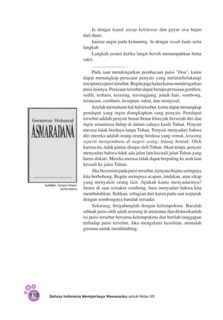 Ia dengar kepak sayap kelelawar dan guyur sisa hujan
                             dari daun,
                                  karena angin pada kemuning. Ia dengar resah kuda serta
                             langkah
                                  Langkah pedati ketika langit bersih menampakkan bima
                             sakti,
                                  ............................ .
                                  Pada saat mendengarkan pembacaan puisi "Doa", kamu
                             dapat menangkap perasaan penyair yang melatarbelakangi
                             terciptanya puisi tersebut. Begitu juga kalau kamu mendengarkan
                             puisi lainnya. Perasaan tersebut dapat berupa perasaan gembira,
                             sedih, terharu, terasing, tersinggung, patah hati, sombong,
                             terancam, cemburu, kesepian, takut, dan menyesal.
                                  Setelah memahami hal-hal tersebut, kamu dapat menangkap
                             pendapat yang ingin diungkapkan sang penyair. Pendapat
                             tersebut adalah penyair benar-benar khusyuk berserah diri dan
                             ingin senantiasa hidup di dalam cahaya kasih Tuhan. Penyair
                             merasa tidak berdaya tanpa Tuhan. Penyair menyadari bahwa
                             diri mereka adalah orang-orang berdosa yang remuk, terasing
                             seperti mengembara di negeri asing; hilang bentuk. Oleh
                             karena itu, tidak pantas disapa oleh Tuhan. Akan tetapi, penyair
                             menyadari bahwa tidak ada jalan lain kecuali jalan Tuhan yang
                             harus diikuti. Mereka merasa tidak dapat berpaling ke arah lain
                             kecuali ke jalan Tuhan.
                                  Jika becermin pada puisi tersebut, ternyata begitu seringnya
                             kita berbohong. Begitu seringnya ucapan, tindakan, atau sikap
                             yang menyakiti orang lain. Apakah kamu menyadarinya?
      Sumber: Sampul Depan
                Asmaradana   Justru di saat semakin sombong, baru menyadari bahwa kita
                             membutuhkan. Bahkan, sebagian dari kamu pada saat terpuruk
                             dengan sombongnya barulah tersadar.
                                  Sekarang, bergabunglah dengan kelompokmu. Bacalah
                             sebuah puisi oleh salah seorang di antaramu dan diskusikanlah
                             isi puisi tersebut bersama kelompokmu dan berilah tanggapan
                             terhadap puisi tersebut. Jika mengalami kesulitan, mintalah
                             gurumu untuk membimbing.




110      Bahasa Indonesia Memperkaya Wawasanku untuk Kelas VII
 