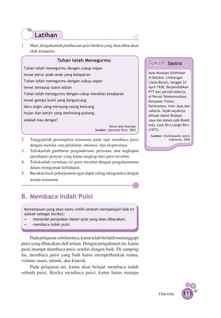 Latihan
1.	 Mari, dengarkanlah pembacaan puisi berikut yang akan dibacakan
    oleh temanmu.

                    Tuhan telah Menegurmu
                                                                         Tokoh       Sastra
 Tuhan telah menegurmu dengan cukup sopan
                                                                         Apip Mustopa di­ahi­­
                                                                                         l rkan
 lewat perut anak-anak yang kelaparan
                                                                         di Balubur, Limbangan
 Tuhan telah menegurmu dengan cukup sopan                                (Jawa Barat), tanggal 23
 lewat semayup suara adzan                                               April 1938. Berpendidikan
                                                                         PTT dan pernah bekerja
 Tuhan telah menegurmu dengan cukup menahan kesabaran
                                                                         di Perum Telekomunikasi
 lewat gempa bumi yang berguncang                                        Denpasar, Flores,
 deru angin yang meraung-raung kencang                                   Kalimantan, Irian Jaya,dan
                                                                         Jakarta. Sajak-sajaknya
 hujan dan banjir yang melintang-pukang.
                                                                         dimuat dalam Budaya
 adakah kau dengar?                                                      Jaya dan dalam Ajib Rosidi
 				                                             Karya Apip Mustopa     (ed), Laut Biru Langit Biru
                                         Sumber: Apresiasi Puisi, 2003   (1977).
                                                                          Sumber: Ensiklopedia Sastra
2.	 Tanggapilah penampilan temanmu pada saat membaca puisi                            Indonesia, 2004
    dengan menilai cara pelafalan, intonasi, dan ekspresinya.
3.	 Tuliskanlah gambaran penginderaan, perasaan, dan ungkapan
    (pendapat) penyair yang kamu tangkap dari puisi tersebut.
4.	 Tuliskanlah cerminan isi puisi tersebut dengan pengalamanmu
    dalam mengamati kehidupan.
5.	 Bacakan hasil pekerjaanmu agar dapat saling mengoreksi dengan
    teman-temanmu.



B.	Membaca Indah Puisi
 Kemampuan yang akan kamu miliki setelah mempelajari bab ini
 adalah sebagai berikut:
 •	 menandai penjedaan dalam puisi yang akan dibacakan;
 •	 membaca indah puisi.


     Pada pelajaran sebelumnya, kamu telah berlatih menanggapi
puisi yang dibacakan oleh teman. Dengan pengalaman itu, kamu
pasti mampu membaca puisi sendiri dengan baik. Di samping
itu, membaca puisi yang baik harus memperhatikan irama,
volume suara, mimik, dan kinesik.
     Pada pelajaran ini, kamu akan belajar membaca indah
sebuah puisi. Ketika membaca puisi, kamu harus mampu



                                                                               Cita-cita        111
 