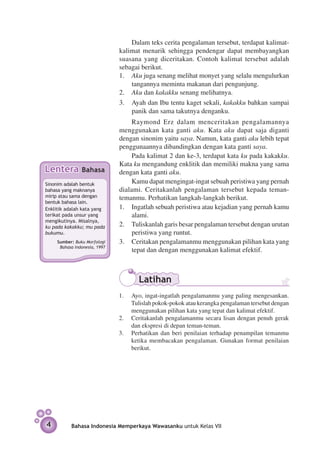 Dalam teks cerita pengalaman tersebut, terdapat kalimat-
                               kalimat menarik sehingga pendengar dapat membayangkan
                               suasana yang diceritakan. Contoh kalimat tersebut adalah
                               sebagai berikut.
                               1.	 Aku juga senang melihat monyet yang selalu meng­ lurkan
                                                                                    u
                                   tangannya meminta makanan dari pe­ gunjung.
                                                                       n
                               2.	 Aku dan kakakku senang melihatnya.
                               3.	 Ayah dan Ibu tentu kaget sekali, kakakku bahkan sampai
                                   panik dan sama takutnya denganku.
                                    Raymond Erz dalam menceritakan pengalamannya
                               meng­ unakan kata ganti aku. Kata aku dapat saja diganti
                                     g
                               dengan sinonim yaitu saya. Namun, kata ganti aku lebih tepat
                               penggunaannya dibandingkan dengan kata ganti saya.
                                    Pada kalimat 2 dan ke-3, terdapat kata ku pada kakakku.
                               Kata ku mengandung enklitik dan memiliki makna yang sama
Lentera         Bahasa         dengan kata ganti aku.
Sinonim adalah bentuk               Kamu dapat mengingat-ingat sebuah peristiwa yang pernah
bahasa yang maknanya           dialami. Ceritakanlah pengalaman tersebut kepada teman-
mirip atau sama dengan         temanmu. Perhatikan langkah-langkah berikut.
bentuk bahasa lain.
Enklitik adalah kata yang      1.	 Ingatlah sebuah peristiwa atau kejadian yang pernah kamu
terikat pada unsur yang             alami.
me­ g­kutinya. Misalnya,
   n i
ku pada kakak­­ mu pada
               ku;             2.	 Tuliskanlah garis besar pengalaman tersebut dengan urut­ n
                                                                                          a
bukumu.                             peristiwa yang runtut.
     Sumber: Buku Morfologi    3.	 Ceritakan pengalamanmu menggunakan pilihan kata yang
      Bahasa Indonesia, 1997
                                    tepat dan dengan menggunakan kalimat efektif.



                                      Latihan
                               1.	 Ayo, ingat-ingatlah pengalamanmu yang paling mengesankan.
                                   Tulislah pokok-pokok atau kerangka pengalaman tersebut dengan
                                   menggunakan pilihan kata yang tepat dan kalimat efektif.
                               2.	 Ceritakanlah pengalamanmu secara lisan dengan penuh gerak
                                   dan ekspresi di depan teman-teman.
                               3.	 Perhatikan dan beri penilaian terhadap penampilan temanmu
                                   ketika membacakan pengalaman. Gunakan format penilaian
                                   berikut.




4          Bahasa Indonesia Memperkaya Wawasanku untuk Kelas VII
 