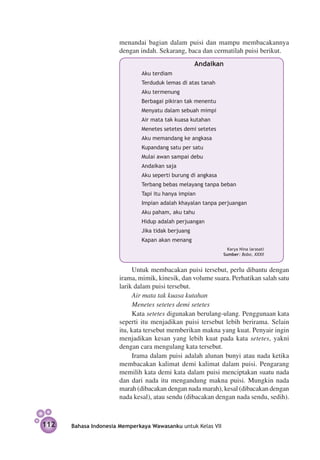 menandai bagian dalam puisi dan mampu membacakannya
                      dengan indah. Sekarang, baca dan cermatilah puisi berikut.
                                                    Andaikan
                              Aku terdiam
                              Terduduk lemas di atas tanah
                              Aku termenung
                              Berbagai pikiran tak menentu
                              Menyatu dalam sebuah mimpi
                              Air mata tak kuasa kutahan
                              Menetes setetes demi setetes
                              Aku memandang ke angkasa
                              Kupandang satu per satu
                              Mulai awan sampai debu
                              Andaikan saja
                              Aku seperti burung di angkasa
                              Terbang bebas melayang tanpa beban
                              Tapi itu hanya impian
                              Impian adalah khayalan tanpa perjuangan
                              Aku paham, aku tahu
                              Hidup adalah perjuangan
                              Jika tidak berjuang
                              Kapan akan menang
                                                                Karya Nina larasati
                                                              Sumber: Bobo, XXXII


                            Untuk membacakan puisi tersebut, perlu dibantu dengan
                      irama, mimik, kinesik, dan volume suara. Perhatikan salah satu
                      larik dalam puisi tersebut.
                            Air mata tak kuasa kutahan
                            Menetes setetes demi setetes
                            Kata setetes digunakan berulang-ulang. Penggunaan kata
                      seperti itu menjadikan puisi tersebut lebih berirama. Selain
                      itu, kata tersebut memberikan makna yang kuat. Penyair ingin
                      menjadikan kesan yang lebih kuat pada kata setetes, yakni
                      dengan cara mengulang kata tersebut.
                            Irama dalam puisi adalah alunan bunyi atau nada ketika
                      membacakan kalimat demi kalimat dalam puisi. Pengarang
                      memilih kata demi kata dalam puisi menciptakan suatu nada
                      dan dari nada itu mengandung makna puisi. Mungkin nada
                      marah (dibacakan dengan nada marah), kesal (dibacakan dengan
                      nada kesal), atau sendu (dibacakan dengan nada sendu, sedih).



112   Bahasa Indonesia Memperkaya Wawasanku untuk Kelas VII
 