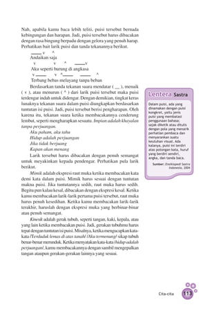Nah, apabila kamu baca lebih teliti, puisi tersebut bernada
kebingungan dan harapan. Jadi, puisi tersebut harus dibacakan
dengan rasa bingung berpadu dengan gelora yang penuh harap.
Perhatikan bait larik puisi dan tanda tekanannya berikut.
            v     ^
     Andaikan saja
        v          v      ^           v
      Aku seperti burung di angkasa
       v            v ^                      ^
      Terbang bebas melayang tanpa beban
     Berdasarkan tanda tekanan suara mendatar ( __ ), menaik
( v ), atau menurun ( ^ ) dari larik puisi tersebut maka puisi
terdengar indah untuk didengar. Dengan demikian, tingkat keras
                                                                      Lentera           Sastra
lunaknya tekanan suara dalam puisi diungkapkan berdasarkan            Dalam puisi, ada yang
tuntutan isi puisi. Jadi, puisi tersebut berisi pengharapan. Oleh     dinamakan dengan puisi
                                                                      kongkret, yaitu jenis
karena itu, tekanan suara ketika membacakannya cenderung              puisi yang membatasi
lembut, seperti mengharapkan sesuatu. Impian adalah khayalan          penggunaan bahasa;
                                                                      sajak diketik atau ditulis
tanpa perjuangan.                                                     dengan pola yang menarik
     Aku paham, aku tahu                                              perhatian pembaca dan
     Hidup adalah perjuangan                                          menyarankan suatu
                                                                      keutuhan visual. Ada
     Jika tidak berjuang                                              kalanya, puisi ini terdiri
     Kapan akan menang                                                atas potongan kata, huruf
                                                                      yang berdiri sendiri,
     Larik tersebut harus dibacakan dengan penuh semangat             angka, dan tanda baca.
untuk meyakinkan kepada pendengar. Perhatikan pula larik
                                                                        Sumber: Ensiklopedi Sastra
berikut.                                                                          Indonesia, 2004
     Mimik adalah ekspresi raut muka ketika membacakan kata
demi kata dalam puisi. Mimik harus sesuai dengan tuntutan
makna puisi. Jika tuntutannya sedih, raut muka harus sedih.
Begitu pun kalau kesal, dibacakan dengan ekspresi kesal. Ketika
kamu membacakan larik-larik pertama puisi tersebut, raut muka
harus penuh kesedihan. Ketika kamu membacakan larik-larik
terakhir, haruslah dengan ekspresi muka yang berbinar-binar
atau penuh semangat.
     Kinesik adalah gerak tubuh, seperti tangan, kaki, kepala, atau
yang lain ketika membacakan puisi. Jadi, gerakan tubuhmu harus
tepat dengan tuntutan isi puisi. Misalnya, ketika mengucapkan kata-
kata /Terduduk lemas di atas tanah/ /Aku termenung/ sikap tubuh
benar-benar merunduk. Ketika menyatakan kata-kata /hidup adalah
perjuangan/, kamu membacakannya dengan sambil mengepalkan
tangan ataupun gerakan-gerakan lainnya yang sesuai.




                                                                            Cita-cita        113
 