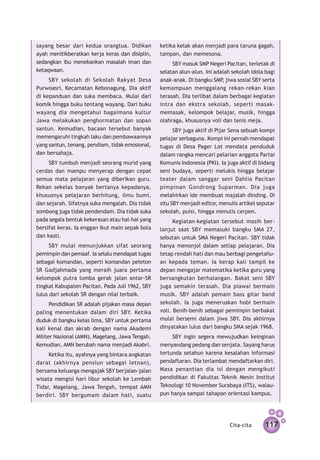 sayang besar dari kedua orang­­ tua. Didikan     ketika kelak akan menjadi para taruna gagah,
ayah menitikberatkan kerja keras dan disiplin,   tampan, dan memesona.
sedangkan ibu menekan­ an masalah iman dan
                      k                               SBY masuk SMP Negeri Pacitan, terletak di
ketaqwaan.                                       selatan alun-alun. Ini adalah sekolah idola bagi
     SBY sekolah di Sekolah Rakyat Desa          anak-anak. Di bangku SMP jiwa sosial SBY serta
                                                                           ,
Purwoasri, Kecamatan Kebonagung. Dia aktif       kemampuan menggalang rekan-rekan kian
di kepanduan dan suka membaca. Mulai dari        terasah. Dia terlibat dalam berbagai kegiatan
komik hingga buku tentang wayang. Dari buku      intra dan ekstra sekolah, seperti masak-
wayang dia mengetahui bagaimana kultur           memasak, kelompok belajar, musik, hingga
Jawa melakukan peng­ ormatan dan sopan
                        h                        olahraga, khususnya voli dan tenis meja.
santun. Kemudian, baca­ n tersebut banyak
                          a                            SBY juga aktif di Pijar Sena sebuah kompi
memengaruhi tingkah laku dan pembawaannya        pelajar serbaguna. Kompi ini pernah mendapat
yang santun, tenang, pendiam, tidak emosional,   tugas di Desa Pager Lot mendata penduduk
dan bersahaja.                                   dalam rangka mencari pelarian anggota Partai
     SBY tumbuh menjadi seorang murid yang       Komunis Indonesia (PKI). Ia juga aktif di bidang
cerdas dan mampu menyerap dengan cepat           seni budaya, seperti melukis hingga belajar
semua mata pelajaran yang diberikan guru.        teater dalam sanggar seni Dahlia Pacitan
Rekan sekelas banyak bertanya kepadanya,         pimpinan Gondrong Suparman. Dia juga
khususnya pelajaran berhitung, ilmu bumi,        melahirkan ide membuat majalah dinding. Di
dan sejarah. Sifatnya suka mengalah. Dia tidak   situ SBY menjadi editor, menulis artikel seputar
sombong juga tidak pendendam. Dia tidak suka     sekolah, puisi, hingga menulis cerpen.
pada segala bentuk kekerasan atau hal-hal yang         Kegiatan-kegiatan tersebut masih ber­
bersifat keras. Ia enggan ikut main sepak bola   lanjut saat SBY memasuki bangku SMA 27,
dan kasti.                                       sebutan untuk SMA Negeri Pacitan. SBY tidak
      SBY mulai menunjukkan sifat seorang        hanya menonjol dalam setiap pelajaran. Dia
pemimpin dan pemaaf. Ia selalu mendapat tugas    tetap rendah hati dan mau berbagi pengetahu­
sebagai komandan, seperti komandan peleton       an kepada teman. Ia kerap kali tampil ke
SR Gadjahmada yang meraih juara pertama          depan mengajar matematika ketika guru yang
kelompok putra lomba gerak jalan antar-SR        bersangkutan berhalangan. Bakat seni SBY
tingkat Kabupaten Pacitan. Pada Juli 1962, SBY   juga semakin terasah. Dia piawai bermain
lulus dari sekolah SR dengan nilai terbaik.      musik. SBY adalah pemain bass gitar band
      Pendidikan SR adalah pijakan masa depan    sekolah. Ia juga meneruskan hobi bermain
paling menentukan dalam diri SBY. Ketika         voli. Benih-benih sebagai pemimpin berbakat
duduk di bangku kelas lima, SBY untuk pertama    mulai bersemi dalam jiwa SBY. Dia akhirnya
kali kenal dan akrab dengan nama Akademi         dinyatakan lulus dari bangku SMA sejak 1968.
Militer Nasional (AMN), Magelang, Jawa Tengah.        SBY ingin segera mewujudkan ­ e­nginan
                                                                                    k i
Kemudian, AMN berubah nama menjadi Akabri.       menyandang pedang dan ­ enjata. Sayang harus
                                                                         s
     Ketika itu, ayahnya yang bintara angkatan   tertunda setahun karena kesalahan informasi
darat (akhirnya pensiun sebagai letnan),         pendaftaran. Dia terlambat mendaftarkan diri.
bersama keluarga mengajak SBY berjalan-jalan     Masa pe­ antian dia isi dengan mengikuti
                                                         n
wisata mengisi hari libur sekolah ke Lembah      pendidikan di Fakultas Teknik Mesin Institut
Tidar, Magelang, Jawa Tengah, tempat AMN         Teknologi 10 November Surabaya (ITS), walau-
berdiri. SBY bergumam dalam hati, suatu          pun hanya sampai tahapan orientasi kampus.




                                                                              Cita-cita     117
 
