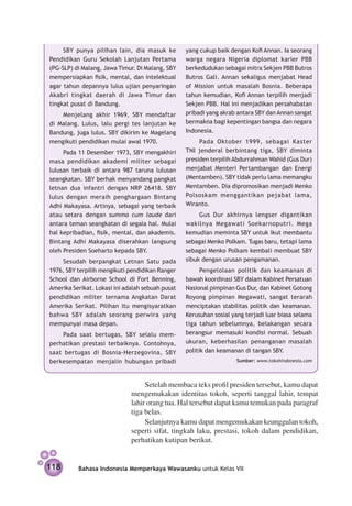 SBY punya pilihan lain, dia masuk ke         yang cukup baik dengan Kofi Annan. Ia seorang
Pendidikan Guru Sekolah Lanjutan Pertama          warga negara Nigeria diplomat karier PBB
(PG-SLP) di Malang, Jawa Timur. Di Malang, SBY    berkedudukan sebagai mitra Sekjen PBB Butros
mempersiapkan fisik, mental, dan intelektual      Butros Gali. Annan sekaligus menjabat Head
agar tahun depan­ ya lulus ujian penyaringan
                  n                               of Mission untuk masalah Bosnia. Beberapa
Akabri tingkat daerah di Jawa Timur dan           tahun kemudian, Kofi Annan terpilih menjadi
tingkat pusat di Bandung.                         Sekjen PBB. Hal ini menjadikan persahabatan
    Menjelang akhir 1969, SBY mendaftar           pribadi yang akrab antara SBY dan Annan sangat
di Malang. Lulus, lalu pergi tes lanjutan ke      bermakna bagi kepentingan bangsa dan negara
Bandung, juga lulus. SBY dikirim ke Magelang      Indonesia.
mengikuti pendidikan mulai awal 1970.                  Pada Oktober 1999, sebagai Kaster
     Pada 11 Desember 1973, SBY meng­ khiri
                                        a         TNI jenderal berbintang tiga, SBY diminta
masa pendidikan akademi militer sebagai           presiden terpilih Abdurrahman Wahid (Gus Dur)
lulusan terbaik di antara 987 taruna lulusan      menjabat Menteri Pertambangan dan Energi
seangkatan. SBY berhak menyandang pangkat         (Mentamben). SBY tidak perlu lama memangku
letnan dua infantri dengan NRP 26418. SBY         Mentamben. Dia dipromosikan menjadi Menko
lulus dengan meraih penghargaan Bintang           Polsoskam menggantikan pejabat lama,
Adhi Makayasa. Artinya, sebagai yang terbaik      Wiranto.
atau setara dengan summa cum laude dari                Gus Dur akhirnya lengser digantikan
antara teman seangkatan di segala hal. Mulai      wakilnya Megawati Soekarnoputri. Mega
hal kepribadian, fisik, mental, dan akademis.     kemudian meminta SBY untuk ikut mem­ antu
                                                                                          b
Bintang Adhi Makayasa diserahkan langsung         sebagai Menko Polkam. Tugas baru, tetapi lama
oleh Presiden Soeharto kepada SBY.                sebagai Menko Polkam kembali membuat SBY
    Sesudah berpangkat Letnan Satu pada           sibuk dengan urusan pengamanan.
1976, SBY terpilih mengikuti pendidikan Ranger          Pengelolaan politik dan keamanan di
School dan Airborne School di Fort Benning,       bawah koordinasi SBY dalam Kabinet Persatuan
Amerika Serikat. Lokasi ini adalah sebuah pusat   Nasional pimpinan Gus Dur, dan Kabinet Gotong
pendidikan militer ternama Angkatan Darat         Royong pimpinan Megawati, sangat terarah
Amerika Serikat. Pilihan itu mengisyaratkan       menciptakan stabilitas politik dan keamanan.
bahwa SBY adalah seorang perwira yang             Kerusuhan sosial yang terjadi luar biasa selama
mempunyai masa depan.                             tiga tahun sebelumnya, belakangan secara
    Pada saat bertugas, SBY selalu mem­           berangsur memasuki kondisi normal. Sebuah
perhatikan prestasi terbaiknya. Contohnya,        ukuran, keberhasilan penanganan masalah
saat bertugas di Bosnia-Herzegovina, SBY          politik dan keamanan di tangan SBY.
berkesempatan menjalin hubungan pribadi                             Sumber: www.tokohindonesia.com




                                   Setelah membaca teks profil presiden tersebut, kamu dapat
                              mengemukakan identitas tokoh, seperti tanggal lahir, tempat
                              lahir orang tua. Hal tersebut dapat kamu temukan pada paragraf
                              tiga belas.
                                   Selanjutnya kamu dapat mengemukakan keunggulan tokoh,
                              seperti sifat, tingkah laku, prestasi, tokoh dalam pendidikan,
                              perhatikan kutipan berikut.


118       Bahasa Indonesia Memperkaya Wawasanku untuk Kelas VII
 