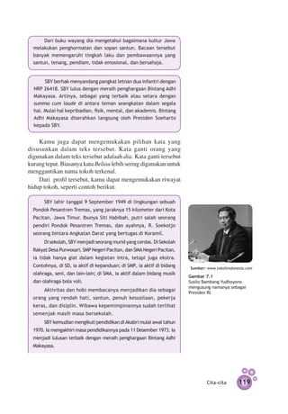 Dari buku wayang dia mengetahui bagaimana kultur Jawa
  melakukan peng­ ormatan dan sopan santun. Baca­ n tersebut
                  h                                 a
  banyak memengaruhi tingkah laku dan pembawaannya yang
  santun, tenang, pendiam, tidak emosional, dan bersahaja.


       SBY berhak menyandang pangkat letnan dua infantri dengan
  NRP 26418. SBY lulus dengan meraih penghargaan Bintang Adhi
  Makayasa. Artinya, sebagai yang terbaik atau setara dengan
  summa cum laude di antara teman seangkatan dalam segala
  hal. Mulai hal kepribadian, fisik, mental, dan akademis. Bintang
  Adhi Makayasa diserahkan langsung oleh Presiden Soeharto
  kepada SBY.


    Kamu juga dapat mengemukakan pilihan kata yang
disusunkan dalam teks tersebut. Kata ganti orang yang
digunakan dalam teks tersebut adalaah dia. Kata ganti tersebut
kurang tepat. Biasanya kata Beliau lebih sering digunakan untuk
menggantikan nama tokoh terkenal.
    Dari profil tersebut, kamu dapat mengemukakan riwayat
hidup tokoh, seperti contoh berikut.

       SBY lahir tanggal 9 September 1949 di lingkungan sebuah
  Pondok Pesantren Tremas, yang jaraknya 15 kilometer dari Kota
  Pacitan, Jawa Timur. Ibunya Siti Habibah, putri salah seorang
  pendiri Pondok Pesantren Tremas, dan ayahnya, R. Soekotjo
  seorang bintara Angkatan Darat yang bertugas di Koramil.
       Di sekolah, SBY menjadi seorang murid yang cerdas. Di Sekolah
  Rakyat Desa Purwosari, SMP Negeri Pacitan, dan SMA Negeri Pacitan,
  ia tidak hanya giat dalam kegiatan intra, tetapi juga ekstra.
  Contohnya, di SD, ia aktif di kepanduan; di SMP, ia aktif di bidang   Sumber: www.tokohindonesia.com
  olahraga, seni, dan lain-lain; di SMA, ia aktif dalam bidang musik
                                                                        Gambar 7.1
  dan olahraga bola voli.                                               Susilo Bambang Yudhoyono
                                                                        mengusung namanya sebagai
       Aktivitas dan hobi membacanya menjadikan dia sebagai             Presiden RI.
  orang yang rendah hati, santun, penuh kesusilaan, pekerja
  keras, dan disiplin. Wibawa kepemimpinannya sudah terlihat
  semenjak masih masa bersekolah.
       SBY kemudian mengikuti pendidikan di Akabri mulai awal tahun
  1970. Ia mengakhiri masa pendidikannya pada 11 Desember 1973. Ia
  menjadi lulusan terbaik dengan meraih penghargaan Bintang Adhi
  Makayasa.




                                                                               Cita-cita       119
 