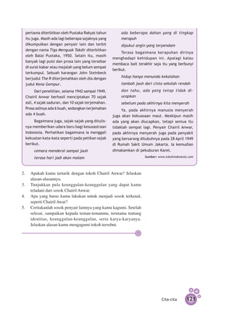 pertama diterbitkan oleh Pustaka Rakyat tahun         ada beberapa dahan yang di tingkap
 itu juga. Masih ada lagi beberapa sajaknya yang       merapuh
 dikumpulkan dengan penyair lain dan terbit            dipukul angin yang terpendam
 dengan nama Tiga Menguak Takdir diterbitkan
                                                        Terasa bagaimana kerapuhan dirinya
 oleh Balai Pustaka, 1950. Selain itu, masih
                                                   menghadapi kehidupan ini. Apalagi kalau
 banyak lagi puisi dan prosa lain yang tersebar
                                                   membaca bait terakhir saja itu yang ber­ unyi
                                                                                          b
 di surat kabar atau majalah yang belum sempat
                                                   berikut.
 terkumpul. Sebuah karangan John Steinbeck
 berjudul The R diterjemahkan oleh dia dengan          hidup hanya menunda kekalahan
 judul Kena Gempur.                                    tambah jauh dari cinta sekolah rendah
       Dari penelitian, selama 1942 sampai 1949,       dan tahu, ada yang tetap tidak di­
 Chairil Anwar berhasil menciptakan 70 sajak           ucapkan
 asli, 4 sajak saduran, dan 10 sajak terjemahan.       sebelum pada akhirnya kita me­ yerah
                                                                                    n
 Prosa aslinya ada 6 buah, sedangkan terjemahan         Ya, pada akhirnya manusia menyerah
 ada 4 buah.                                       juga akan kekuasaan maut. Meskipun masih
      Bagaimana juga, sajak-sajak yang di­­
                                         tulis­    ada yang akan diucapkan, tetapi semua itu
 nya memberikan udara baru bagi kesusastraan       tidaklah sempat lagi. Penyair Chairil Anwar,
 Indonesia. Perhatikan bagaimana ia menggali       pada akhirnya menyerah juga pada penyakit
 kekuatan kata-kata seperti pada petikan sajak     yang bersarang ditubuhnya pada 28 April 1949
 berikut.                                          di Rumah Sakit Umum Jakarta. Ia kemudian
      cemara menderai sampai jauh                  dimakamkan di pekuburan Karet.
      terasa hari jadi akan malam                                    Sumber: www.tokohindonesia.com




2.	 Apakah kamu tertarik dengan tokoh Chairil Anwar? Jelaskan
    alasan-alasannya.
3.	 Tunjukkan pula keunggulan-keunggulan yang dapat kamu
    teladani dari sosok Chairil Anwar.
4.	 Apa yang harus kamu lakukan untuk menjadi sosok terkenal,
    seperti Chairil Awar?
5.	 Ceritakanlah sosok penyair lainnya yang kamu kagumi. Setelah
    selesai, sampaikan kepada teman-temanmu, terutama tentang
    identitas, keunggulan-keunggulan, serta karya-karyanya.
    Jelaskan alasan kamu mengagumi tokoh tersebut.




                                                                               Cita-cita      121
 