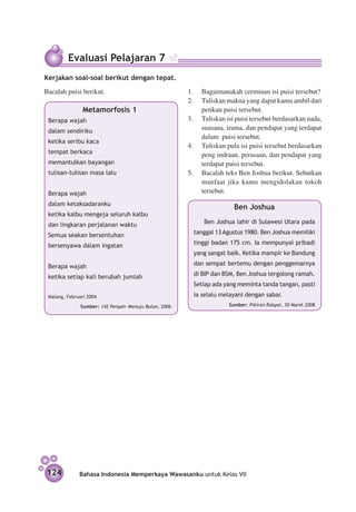 Evaluasi Pelajaran 7
Kerjakan soal-soal berikut dengan tepat.
Bacalah puisi berikut.                                  1.	 Bagaimanakah cerminan isi puisi tersebut?
                                                        2.	 Tuliskan makna yang dapat kamu ambil dari
               Metamorfosis 1                               petikan puisi tersebut.
 Berapa wajah                                           3.	 Tuliskan isi puisi tersebut berdasarkan nada,
 dalam sendiriku
                                                            suasana, irama, dan pendapat yang terdapat
                                                            dalam puisi tersebut.
 ketika seribu kaca
                                                        4.	 Tuliskan pula isi puisi tersebut berdasarkan
 tempat berkaca                                             peng indraan, perasaan, dan pendapat yang
 memantulkan bayangan                                       terdapat puisi tersebut.
 tulisan-tulisan masa lalu                              5.	 Bacalah teks Ben Joshua berikut. Sebutkan
                                                            manfaat jika kamu mengidolakan tokoh
 Berapa wajah                                               tersebut.
 dalam ketaksadaranku
                                                                         Ben Joshua
 ketika kalbu mengeja seluruh kalbu
 dan lingkaran perjalanan waktu                           	   Ben Joshua lahir di Sulawesi Utara pada

 Semua seakan bersentuhan                                 tanggal 13 Agustus 1980. Ben Joshua memiliki

 bersenyawa dalam ingatan                                 tinggi badan 175 cm. Ia mempunyai pribadi
                                                          yang sangat baik. Ketika mampir ke Bandung

 Berapa wajah                                             dan sempat bertemu dengan penggemarnya

 ketika setiap kali berubah jumlah                        di BIP dan BSM, Ben Joshua tergolong ramah.
                                                          Setiap ada yang meminta tanda tangan, pasti
 Malang, Februari 2004                                    ia selalu melayani dengan sabar.
               Sumber: 142 Penyair Menuju Bulan, 2006                  Sumber: Pikiran Rakyat, 30 Maret 2008




124           Bahasa Indonesia Memperkaya Wawasanku untuk Kelas VII
 