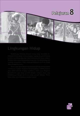 Pelajaran   8

                                            S um b
                                                  er : w
                                                           ww.gr
                                                                   anfvo
                                                                     l     ur.com




Lingkungan Hidup
     Berbincang-bincang dengan orang yang memiliki ke­
dalaman ilmunya pasti menyenangkan. Apalagi jika pembicaraan
tersebut membicarakan hal yang belum pernah kamu ketahui.
Melalui wawancara, kamu akan mengetahui hal-hal penting dari
seorang narasumber. Nah, pada pembelajaran kali ini, kamu
akan mempelajarinya.
     Kamu juga akan belajar menuliskan hal-hal penting dalam
wawancara melalui kegiatan mendengarkan. Kebahasaanmu
akan terus dilatih dengan membaca tabel atau diagram.
Bersastramu juga akan terlatih dengan menulis puisi yang
berhubungan dengan peristiwa yang pernah dialami. Tentu,
kamu akan menuliskannya dengan kreatif.




                                                                                      125
 