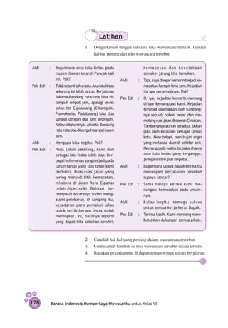 Latihan
                                  1.	 Dengarkanlah dengan saksama teks wawancara berikut. Tulislah
                                      hal-hal penting dari teks wawancara tersebut.


Aldi	      : 	 Bagaimana arus lalu lintas pada                        kemacetan dan kecelakaan
               musim liburan ke arah Puncak kali                      semakin jarang kita temukan.
               ini, Pak?                                 Aldi	     : 	 Tapi, saya dengar kemarin terjadi ke­
Pak Edi	 : 	 Tidak seperti tahun lalu.Arus lalu lintas                 macetan hampir lima jam. Kejadian
             sekarang ini lebih lancar. Perjalanan                     itu apa penyebabnya, Pak?
             Jakarta-Bandung rata-rata bisa di­          Pak Edi	 : 	 O, iya, kejadian kemarin memang
             tempuh empat jam, apalagi lewat                          di luar kemampuan kami. Kejadian
             jalan tol Cipularang (Cikampek,                          tersebut di­ ebab­­­­­ oleh tumbang­
                                                                                   s     kan
             Purwakarta, Padalarang) bisa dua                         nya sebuah pohon besar dan me­
             sampai dengan dua jam setengah.                          motong ruas jalan di daerah Cimacan.
             Kalau sebelumnya, Jakarta-Bandung                        Tumbang­ ya pohon ter­ ebut bukan
                                                                                n               s
             rata-rata bisa di­ empuh sampai enam
                              t                                       pula oleh ke­alai­­­­ petugas taman
                                                                                     l an
             jam.                                                     kota. Akan tetapi, oleh hujan angin
Aldi	      : 	 Mengapa bisa begitu, Pak?                              yang melanda daerah sekitar sini.
Pak Edi 	 : 	 Pada tahun sekarang, kami dari                          Memang pada waktu itu bukan hanya
              petugas lalu lintas lebih siap. Ber­                    arus lalu lintas yang terganggu,
              bagai kelemahan yang terjadi pada                       jaringan listrik pun terputus.
              tahun-tahun yang lalu telah kami           Aldi	     : 	 Bagaimana upaya Bapak ketika itu
              perbaiki. Ruas-ruas jalan yang                           menangani perjalanan ter­ ebut
                                                                                                 s
              sering menjadi titik kemacetan,                          supaya lancar?
              misalnya di Jalan Raya Cipanas             Pak Edi	 : 	 Sama halnya ketika kami me­­­­­­­­­
              telah diperbaiki. Bahkan, be­                           nangani kemacetan pada umum-
              berapa di antaranya sudah meng­                         nya.
              alami pelebaran. Di samping itu,
                                                         Aldi	     : 	 Kalau begitu, semoga sukses
              kesadaran para pemakai jalan
                                                                       untuk semua kerja keras Bapak.
              untuk tertib berlalu lintas sudah
              me­ ingkat. Ya, hasilnya seperti
                 n                                       Pak Edi 	 : 	 Terima kasih. Kami memang mem­­­
              yang dapat kita saksi­ an sendiri,
                                     k                                 butuhkan dukungan semua pihak.



                                  2.	 Catatlah hal-hal yang penting dalam wawancara tersebut.
                                  3.	 Ceritakanlah kembali isi teks wawancara tersebut secara tertulis.
                                  4.	 Bacakan pekerjaanmu di depan teman-teman secara bergiliran.




128         Bahasa Indonesia Memperkaya Wawasanku untuk Kelas VII
 