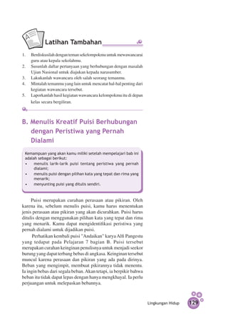 Latihan Tambahan
1.	 Berdiskusilah dengan teman sekelompokmu untuk mewawancarai
    guru atau kepala sekolahmu.
2.	 Susunlah daftar pertanyaan yang berhubungan dengan masalah
    Ujian Nasional untuk diajukan kepada narasumber.
3.	 Lakukanlah wawancara oleh salah seorang temanmu.
4.	 Mintalah temanmu yang lain untuk mencatat hal-hal penting dari
    kegiatan wawancara tersebut.
5.	 Laporkanlah hasil kegiatan wawancara kelompokmu itu di depan
    kelas secara bergiliran.



B. Menulis Kreatif Puisi Berhubungan
   dengan Peristiwa yang Pernah
   Dialami
 Kemampuan yang akan kamu miliki setelah mempelajari bab ini
 adalah sebagai berikut:
 •	 menulis larik-larik puisi tentang peristiwa yang pernah
      dialami;
 •	 menulis puisi dengan pilihan kata yang tepat dan rima yang
      menarik;
 •	 menyunting puisi yang ditulis sendiri.



     Puisi merupakan curahan perasaan atau pikiran. Oleh
karena itu, sebelum menulis puisi, kamu harus menentukan
jenis perasaan atau pikiran yang akan dicurahkan. Puisi harus
ditulis dengan menggunakan pilihan kata yang tepat dan rima
yang menarik. Kamu dapat mengidentifikasi peristiwa yang
pernah dialami untuk dijadikan puisi.
      Perhatikan kembali puisi "Andaikan" karya Alfi Pangestu
yang tedapat pada Pelajaran 7 bagian B. Puisi tersebut
merupakan curahan keinginan penulisnya untuk menjadi seekor
burung yang dapat terbang bebas di angkasa. Keinginan tersebut
muncul karena perasaan dan pikiran yang ada pada dirinya.
Beban yang mengimpit, membuat pikirannya tidak menentu.
Ia ingin bebas dari segala beban. Akan tetapi, ia berpikir bahwa
beban itu tidak dapat lepas dengan hanya mengkhayal. Ia perlu
perjuangan untuk melepaskan bebannya.



                                                                     Lingkungan Hidup   129
 