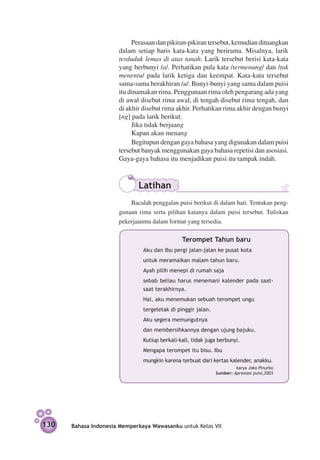 Perasaan dan pikiran-pikiran tersebut, kemudian dituangkan
                      dalam setiap baris kata-kata yang berirama. Misalnya, larik
                      terduduk lemas di atas tanah. Larik tersebut berisi kata-kata
                      yang berbunyi /a/. Perhatikan pula kata /termenung/ dan /tak
                      menentu/ pada larik ketiga dan keempat. Kata-kata tersebut
                      sama-sama berakhiran /u/. Bunyi-bunyi yang sama dalam puisi
                      itu dinamakan rima. Penggunaan rima oleh pengarang ada yang
                      di awal disebut rima awal, di tengah disebut rima tengah, dan
                      di akhir disebut rima akhir. Perhatikan rima akhir dengan bunyi
                      [ng] pada larik berikut.
                           Jika tidak berjuang
                           Kapan akan menang
                           Begitupun dengan gaya bahasa yang digunakan dalam puisi
                      tersebut banyak menggunakan gaya bahasa repetisi dan asosiasi.
                      Gaya-gaya bahasa itu menjadikan puisi itu tampak indah.



                             Latihan
                      	   Bacalah penggalan puisi berikut di dalam hati. Tentukan peng­
                      gunaan rima serta pilihan katanya dalam puisi tersebut. Tuliskan
                      pekerjaanmu dalam format yang tersedia.

                                               Terompet Tahun baru
                               Aku dan Ibu pergi jalan-jalan ke pusat kota
                               untuk meramaikan malam tahun baru.
                               Ayah pilih menepi di rumah saja
                               sebab beliau harus menemani kalender pada saat-
                               saat terakhirnya.
                               Hai, aku menemukan sebuah terompet ungu
                               tergeletak di pinggir jalan.
                               Aku segera memungutnya
                               dan membersihkannya dengan ujung bajuku.
                               Kutiup berkali-kali, tidak juga berbunyi.
                               Mengapa terompet itu bisu. Ibu
                               mungkin karena terbuat dari kertas kalender, anakku.
                                                                       karya Joko Pinurbo
                                                              Sumber: Apresiasi puisi,2003




130   Bahasa Indonesia Memperkaya Wawasanku untuk Kelas VII
 