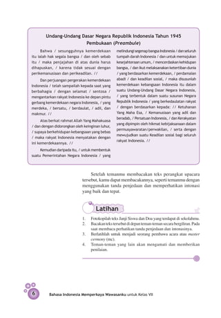 Undang-Undang Dasar Negara Republik Indonesia Tahun 1945
                        Pembukaan (Preambule)
      Bahwa / sesungguhnya kemerdekaan           melindungi segenap bangsa Indonesia / dan seluruh
itu ialah hak segala bangsa / dan oleh sebab     tumpah darah Indonesia / dan untuk memajukan
itu / maka penjajahan di atas dunia harus        kesejahteraan umum, / men­ erdaskan kehidupan
                                                                             c
dihapuskan, / karena tidak sesuai dengan         bangsa, / dan ikut melaksanakan ketertiban dunia
perikemanusiaan dan perikeadilan. //             / yang berdasarkan kemerdekaan, / perdamaian
     Dan perjuangan pergerakan kemerdekaan       abadi / dan keadilan sosial, / maka disusunlah
Indonesia / telah sampailah kepada saat yang     kemerdekaan kebangsaan Indonesia itu dalam
berbahagia / dengan selamat / sentosa /          suatu Undang-Undang Dasar Negara Indonesia,
mengantarkan rakyat Indonesia ke depan pintu     / yang terbentuk dalam suatu susunan Negara
gerbang kemerdekaan negara Indonesia, / yang     Republik Indonesia / yang berkedaulatan rakyat
merdeka, / bersatu, / berdaulat, / adil, dan     / dengan berdasarkan kepada: // Ketuhanan
makmur. //                                       Yang Maha Esa, / Kemanusiaan yang adil dan
                                                 beradab, / Persatuan Indonesia, / dan Kerakyatan
      Atas berkat rahmat Allah Yang Mahakuasa
                                                 yang dipimpin oleh hikmat kebijaksanaan dalam
/ dan dengan didorongkan oleh keinginan luhur,
                                                 permusyawaratan/perwakilan, / serta dengan
/ supaya ber­ ehidupan kebangsaan yang bebas
             k
                                                 mewujudkan suatu Keadilan sosial bagi seluruh
/ maka rakyat Indonesia menyatakan dengan
                                                 rakyat Indonesia. //
ini kemerdekaan­ ya. //
                  n
     Kemudian daripada itu, / untuk membentuk
suatu Pemerintahan Negara Indonesia / yang



                                  Setelah temanmu membacakan teks perangkat upacara
                             tersebut, kamu dapat membacakannya, seperti temanmu dengan
                             menggunakan tanda penjedaan dan memperhatikan intonasi
                             yang baik dan tepat.


                                     Latihan
                             1.	 Fotokopilah teks Janji Siswa dan Doa yang terdapat di sekolahmu.
                             2.	 Bacakan teks tersebut di depan teman-teman secara bergiliran. Pada
                                 saat membaca perhatikan tanda penjedaan dan intonasinya.
                             3.	 Berlatihlah untuk menjadi seorang pembawa acara atau master
                                 cermony (mc).
                             4.	 Teman-teman yang lain akan mengamati dan memberikan
                                 penilaian.




6         Bahasa Indonesia Memperkaya Wawasanku untuk Kelas VII
 