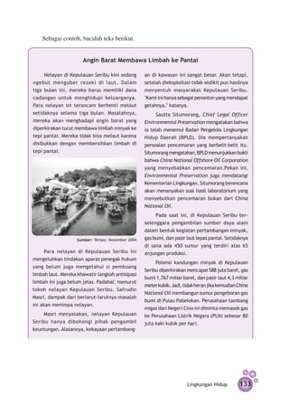 Sebagai contoh, bacalah teks berikut.


                      Angin Barat Membawa Limbah ke Pantai

     Nelayan di Kepulauan Seribu kini sedang      an di kawasan ini sangat besar. Akan tetapi,
ngebut menguber rezeki di laut. Dalam             setelah dieksploitasi tidak sedikit pun hasilnya
tiga bulan ini, mereka harus memiliki dana        menyentuh masyarakat Kepulauan Seribu.
cadangan untuk menghidupi keluarganya.            "Kami ini hanya sebagai penonton yang mendapat
Para nelayan ini terancam berhenti melaut         getahnya," katanya.
setidaknya selama tiga bulan. Masalahnya,              Sautta Situmorang, Chief Legal Officer
mereka akan menghadapi angin barat yang           Environmental Preservation mengatakan bahwa
diperkirakan turut membawa limbah minyak ke       ia telah menemui Badan Pengelola Lingkungan
tepi pantai. Mereka tidak bisa melaut karena      Hidup Daerah (BPLD). Dia mempertanyakan
disibukkan dengan membersihkan limbah di          persoalan pen­ emaran yang berbelit-belit itu.
                                                                  c
tepi pantai.                                      Situmorang me­­­­­­­­­­­
                                                                ngatakan, BPLD menunjukkan bukti
                                                  bahwa China National Offshore Oil Corporation
                                                  yang menyebabkan pencemaran.Pekan ini,
                                                  Environmental Preservation juga mendatangi
                                                  Kementerian Lingkungan. Situmorang berencana
                                                  akan menanyakan soal hasil laboratorium yang
                                                  menyebutkan pencemaran bukan dari China
                                                  National Oil.
                                                       Pada saat ini, di Kepulauan Seribu ter­
                                                  selenggara pengambilan sumber daya alam
                                                  dalam bentuk kegiatan pertambangan minyak,
                   Sumber: Tempo, November 2004   gas bumi, dan pasir laut lepas pantai. Setidaknya
                                                  di sana ada 450 sumur yang terdiri atas 65
      Para nelayan di Kepulauan Seribu ini        anjungan produksi.
mengeluhkan tindakan aparat penegak hukum
                                                       Potensi kandungan minyak di Kepulauan
yang belum juga mengetahui si pembuang
                                                  Seribu diperkirakan mencapai 588 juta barel, gas
limbah laut. Mereka khawatir langkah antisipasi
                                                  bumi 1,767 miliar barel, dan pasir laut 4,3 miliar
limbah ini juga belum jelas. Padahal, menurut
                                                  meter kubik. Jadi, tidak heran jika kemudian China
tokoh nelayan Kepulauan Seribu, Safrudin
                                                  National Oil membangun sumur pengeboran gas
Masri, dampak dari berlarut-larutnya masalah
                                                  bumi di Pulau Pabelokan. Perusahaan tambang
ini akan menimpa nelayan.
                                                  migas dari Negeri Cina ini diminta memasok gas
     Masri menyatakan, nelayan Kepulauan          ke Perusahaan Listrik Negara (PLN) sebesar 80
Seribu hanya dibohongi pihak pengambil            juta kaki kubik per hari.
keuntungan. Alasannya, kekayaan pert­ mbang­
                                    a




                                                                      Lingkungan Hidup         133
 
