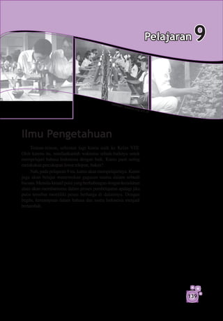 Pelajaran   9

                                               S um b
                                                        er: sm
                                                                 akos-k
                                                                          ng.sch
                                                                                   .id




Ilmu Pengetahuan
     Teman-teman, sebentar lagi kamu naik ke Kelas VIII.
Oleh karena itu, manfaatkanlah waktumu sebaik-baiknya untuk
mempelajari bahasa Indonesia dengan baik. Kamu pasti sering
melakukan percakapan lewat telepon, bukan?
     Nah, pada pelajaran 9 ini, kamu akan mempelajarinya. Kamu
juga akan belajar menemukan gagasan utama dalam sebuah
bacaan. Menulis kreatif puisi yang berhubungan dengan keindahan
alam akan membantumu dalam proses pembelajaran apalagi jika
puisi tersebut memiliki pesan berharga di dalamnya. Dengan
begitu, kemampuan dalam bahasa dan sastra Indonesia menjadi
bertambah.




                                                                                         139
 