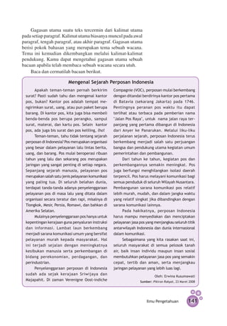 Gagasan utama suatu teks tercermin dari kalimat utama
pada setiap paragraf. Kalimat utama biasanya muncul pada awal
paragraf, tengah paragraf, atau akhir paragraf. Gagasan utama
berisi pokok bahasan yang merupakan tema sebuah wacana.
Tema ini kemudian dikembangkan melalui kalimat-kalimat
pendukung. Kamu dapat mengetahui gagasan utama sebuah
bacaan apabila telah membaca sebuah wacana secara utuh.
     Baca dan cermatilah bacaan berikut.

                         Mengenal Sejarah Perposan Indonesia
      Apakah teman-teman pernah berkirim           Compagnie (VOC), perposan mulai berkembang
 surat? Pasti sudah tahu dan mengenal kantor       dengan ditandai berdirinya kantor pos pertama
 pos, bukan? Kantor pos adalah tempat me­­­­       di Batavia (sekarang Jakarta) pada 1746.
 ngirimkan surat, uang, atau pun paket berupa      Pentingnya peranan pos waktu itu dapat
 barang. Di kantor pos, kita juga bisa membeli     terlihat atau terbaca pada pemberian nama
 benda-benda pos berupa perangko, sampul           "Jalan Pos Raya", untuk nama jalan raya ter­
 surat, materai, dan kartu pos. Selain kantor      panjang yang pertama dibangun di Indonesia
 pos, ada juga bis surat dan pos keliling, lho!    dari Anyer ke Panarukan. Melalui liku-liku
      Teman-teman, tahu tidak tentang sejarah      perjalanan sejarah, perposan Indonesia terus
 perposan di Indonesia? Pos merupakan organisasi   berkembang menjadi salah satu perjuangan
 yang besar dalam pelayanan lalu lintas berita,    bangsa dan pendukung utama kegiatan umum
 uang, dan barang. Pos mulai beroperasi ribuan     pemerintahan dan pembangunan.
 tahun yang lalu dan sekarang pos merupakan              Dari tahun ke tahun, kegiatan pos dan
 jaringan yang sangat penting di setiap negara.    perkembangannya semakin meningkat. Pos
 Sepanjang sejarah manusia, pelayanan pos          juga berfungsi menghilangkan isolasi daerah
 merupakan salah satu jenis pelayanan komunikasi   terpencil. Pos harus melayani komunikasi bagi
 yang paling tua. Di seluruh belahan dunia,        semua penduduk di seluruh Wilayah Nusantara.
 terdapat tanda-tanda adanya penyelenggaraan       Pembangunan sarana komunikasi pos relatif
 pelayanan pos di masa lalu yang ditata dalam      lebih murah, mudah, dan dalam jangka waktu
 organisasi secara teratur dan rapi, misalnya di   yang relatif singkat jika dibandingkan dengan
 Tiongkok, Mesir, Persia, Romawi, dan bahkan di    sarana komunikasi lainnya.
 Amerika Selatan.                                        Pada hakikatnya, perposan Indonesia
      Mulainya penyelenggaraan pos hanya untuk     harus mampu menyediakan dan menciptakan
 kepentingan kerajaan guna penyaluran instruksi    pelayanan jasa pos yang menjangkau seluruh titik
 dan informasi. Lambat laun berkembang             antarwilayah Indonesia dan dunia internasional
 menjadi sarana komunikasi umum yang bersifat      dalam komunikasi.
 pelayanan murah kepada masyarakat. Hal                  Sebagaimana yang kita rasakan saat ini,
 ini terjadi se­ alan dengan meningkatnya
                 j                                 seluruh masyarakat di semua pelosok tanah
 kesibukan manusia serta perkembangan di           air, baik insan individu maupun insan sosial
 bidang perekonomian, perdagangan, dan             membutuhkan pelayanan jasa pos yang semakin
 perindustrian.                                    cepat, tertib dan aman, serta menjangkau
      Penyelenggaraan perposan di Indonesia        jaringan pelayanan yang lebih luas lagi.
 sudah ada sejak kerajaan Sriwijaya dan
                                                                           Oleh: Erwina Kusumawati
 Majapahit. Di zaman Verenigne Oost-indiche                       Sumber: Pikiran Rakyat, 23 Maret 2008




                                                                      Ilmu Pengetahuan            141
 