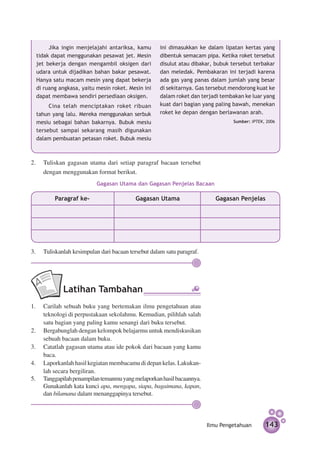 Jika ingin menjelajahi antariksa, kamu       ini dimasukkan ke dalam lipatan kertas yang
  tidak dapat menggunakan pesawat jet. Mesin        dibentuk semacam pipa. Ketika roket tersebut
  jet bekerja dengan mengambil oksigen dari         disulut atau dibakar, bubuk tersebut terbakar
  udara untuk dijadikan bahan bakar pesawat.        dan meledak. Pembakaran ini terjadi karena
  Hanya satu macam mesin yang dapat bekerja         ada gas yang panas dalam jumlah yang besar
  di ruang angkasa, yaitu mesin roket. Mesin ini    di sekitarnya. Gas tersebut mendorong kuat ke
  dapat membawa sendiri persediaan oksigen.         dalam roket dan terjadi tembakan ke luar yang
       Cina telah menciptakan roket ribuan          kuat dari bagian yang paling bawah, menekan
  tahun yang lalu. Mereka menggunakan serbuk        roket ke depan dengan berlawanan arah.
  mesiu sebagai bahan bakarnya. Bubuk mesiu                                     Sumber: IPTEK, 2006

  tersebut sampai sekarang masih digunakan
  dalam pembuatan petasan roket. Bubuk mesiu



2. 	 Tuliskan gagasan utama dari setiap paragraf bacaan tersebut
     dengan menggunakan format berikut.
                          Gagasan Utama dan Gagasan Penjelas Bacaan

         Paragraf ke-                     Gagasan Utama                   Gagasan Penjelas




3.	 Tuliskanlah kesimpulan dari bacaan tersebut dalam satu paragraf.




             Latihan Tambahan
1.	 Carilah sebuah buku yang bertemakan ilmu pengetahuan atau
    teknologi di perpustakaan sekolahmu. Kemudian, pilihlah salah
    satu bagian yang paling kamu senangi dari buku tersebut.
2.	 Bergabunglah dengan kelompok belajarmu untuk mendiskusikan
    sebuah bacaan dalam buku.
3.	 Catatlah gagasan utama atau ide pokok dari bacaan yang kamu
    baca.
4.	 Laporkanlah hasil kegiatan membacamu di depan kelas. Lakukan­
    lah secara bergiliran.
5.	 Tanggapilah penampilan temanmu yang melaporkan hasil bacaannya.
    Gunakanlah kata kunci apa, mengapa, siapa, bagaimana, kapan,
    dan bilamana dalam menanggapinya tersebut.




                                                                       Ilmu Pengetahuan       143
 