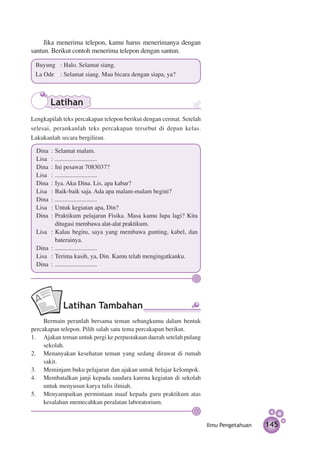 Jika menerima telepon, kamu harus menerimanya dengan
santun. Berikut contoh menerima telepon dengan santun.

 Buyung	 : Halo. Selamat siang.
 La Ode			 : Selamat siang. Mau bicara dengan siapa, ya?



       Latihan
Lengkapilah teks percakapan telepon berikut dengan cermat. Setelah
selesai, perankanlah teks percakapan tersebut di depan kelas.
Lakukanlah secara bergiliran.

  Dina	 :	Selamat malam.
  Lisa	 : 	...........................
  Dina	 : 	Ini pesawat 7083037?
  Lisa	 : 	...........................
  Dina	 : 	Iya. Aku Dina. Lis, apa kabar?
  Lisa	 : 	Baik-baik saja. Ada apa malam-malam begini?
  Dina	 : 	...........................
  Lisa	 : 	Untuk kegiatan apa, Din?
  Dina	 : 	Praktikum pelajaran Fisika. Masa kamu lupa lagi? Kita
           ditugasi membawa alat-alat praktikum.
  Lisa	 : 	Kalau begitu, saya yang membawa gunting, kabel, dan
           baterainya.
  Dina	 : 	...........................
  Lisa	 : 	Terima kasih, ya, Din. Kamu telah mengingatkanku.
  Dina	 : 	...........................




            Latihan Tambahan
	    Bermain peranlah bersama teman sebangkumu dalam bentuk
percakapan telepon. Pilih salah satu tema percakapan berikut.
1.	 Ajakan teman untuk pergi ke perpustakaan daerah setelah pulang
     sekolah.
2.	 Menanyakan kesehatan teman yang sedang dirawat di rumah
     sakit.
3.	 Meminjam buku pelajaran dan ajakan untuk belajar kelompok.
4.	 Membatalkan janji kepada saudara karena kegiatan di sekolah
     untuk menyusun karya tulis ilmiah.
5.	 Menyampaikan permintaan maaf kepada guru praktikum atas
     ke­ alahan memecahkan peralatan laboratorium.
       s


                                                                     Ilmu Pengetahuan   145
 