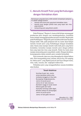 C. Menulis Kreatif Puisi yang Berhubungan
                         dengan Keindahan Alam
                        Kemampuan yang akan kamu miliki setelah mempelajari pelajaran
                        ini adalah sebagai berikut:
                        •	 menulis larik-larik puisi yang berisi keindahan alam;
                        •	 menulis puisi dengan pilihan kata yang tepat dan rima
                             yang menarik;
                        •	 menyunting puisi yang ditulis sendiri.


                            Pada Pelajaran 7 Bagian A, kamu telah belajar menanggapi
                      pembacaan puisi dengan cara mendengarkannya, kemudian
                      kamu mampu menanggapi pembacaan puisi tersebut. Begitu pula
                      pada Pembelajaran 7 Bagian B, puisi tersebut telah kamu bacakan
                      dengan indah. Nah, pada pelajaran kali ini, kamu akan belajar
                      menulis kreatif puisi yang berhubungan dengan keindahan
                      alam. Kamu akan mampu menulis larik-larik puisi yang berisi
                      keindahan, kemudian mampu menulis puisi dengan pilihan
                      kata yang tepat dan rima yang menarik. Selain itu, kamu akan
                      mampu menyunting puisi yang ditulis sendiri. Dengan demikian,
                      kemampuanmu dalam menulis puisi semakin bertambah.
                            Puisi termasuk cipta rasa yang dituangkan ke dalam bahasa
                      tulis. Puisi mengandung tema, amanat, dan feeling. Di samping
                      itu, bahasa puisi yang dipakai penyair pun kaya dengan irama,
                      rima, nada, suasana, dan ungkapan makna kias.
                            Perhatikan puisi yang menggambarkan suasana keindahan
                      alam berikut.
                                 		       Tanah Kelahiran
                               Seruling di pasir ipis, merdu
                               antara gundukan pohon pina,
                               tembang menggema di dua kaki,
                               Burangrang–Tangkubanperahu.
                               Jamrut di pucuk-pucuk
                               Jamrut di air tipis menurun.
                               Membelit tangga di tanah merah
                               Dikenal gadis dari bukit
                               Nyanyikan kentang sudah digali,
                               Kenakan kebaya ke pewayangan.
                               Jamrut di pucuk-pucuk
                               Jamtur di hati gadis menurun
                            				                                 (Ramadhan K.H., 1958)
                                                             Sumber: Apresiasi Puisi,2003




146   Bahasa Indonesia Memperkaya Wawasanku untuk Kelas VII
 