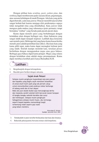 Dengan pilihan kata seruling, pasir, pohon pina, dan
tembang dapat membawamu pada suasana dusun, pegunungan,
atau suasana kehidupan di tanah Priangan. Ada kata yang perlu
digarisbawahi, yaitu kata jamrut. Penyair memilih kata tersebut
sangat berhati-hati karena menjaga efek penikmatnya supaya
tidak mengubah rima yang ditimbulkan. Kata jamrut tidak
mengacu pada makna yang sebenarnya (jenis permata), tetapi
bermakna "embun" yang berada pada pucuk-pucuk daun.
     Kamu dapat menulis puisi yang berhubungan dengan
keindahan alam dengan berbagai cara. Alam Indonesia yang
sangat indah dapat menjadi inspirasi. Latihlah daya kreasimu
saat menulis puisi. Beberapa hal yang harus kamu kuasai ketika
menulis puisi adalah pemilihan kata (diksi). Jika kata-kata yang
kamu pilih tepat, maka kamu dapat merangkai kalimat puisi
yang indah. Setelah mampu memilah kata, teruskan proses
berlatihmu dengan menggunakan majas atau gaya bahasa.
Berbagai gaya bahasa dapat kamu pelajari. Majas yang selaras
dengan keindahan alam adalah majas perumpamaan. Kamu
dapat membaca kembali puisi karya Ramadhan K.H.

       Latihan
1.	 Bergabunglah dengan kelompokmu.
2.	 Bacalah puisi berikut dengan saksama.

              		       Sajak Anak Petani
   Selepas musim penghujan kupandangi saja para petani
   dan bapakku yang begitu asyik memanen kesedihan
   di antara butir-butir padi yang tak pernah cukup
   untuk menumbuhkan anak-anaknya mekar berbunga
   di ladang nasib dan di hari depan
   Maka aku pun duduk-duduk saja mencangkungi derita
   dan impianku sendiri setelah letih bercocok tanam harapan
   di bangku-bangku sekolah berdebu dan sunyi
   dari kehidupan. Selepas musim penghujan
   Sebagaimana selepas musim hujan, aku termangu
   seperti bapak-bapakku memandangi langit
   terbentang indah seperti pipi nasib
   yang lebam membiru
                                                  Karya Agus R. Sarjono
                                           Sumber: Apresiasi Puisi, 2003



3.	 Tentukanlah isi puisi tersebut berdasarkan dari kata dan rimanya.
4.	 Bahaslah pekerjaanmu bersama teman sekelompokmu.




                                                                           Ilmu Pengetahuan   147
 