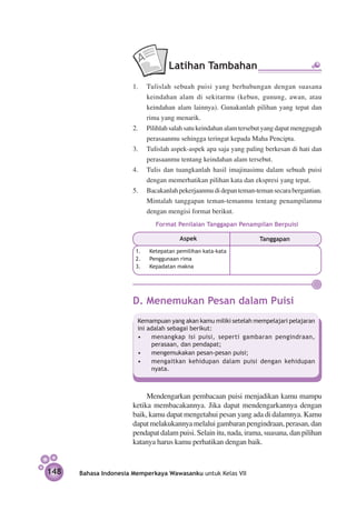 Latihan Tambahan
                      1.	 Tulislah sebuah puisi yang berhubungan dengan suasana
                          keindahan alam di sekitarmu (kebun, gunung, awan, atau
                          keindahan alam lainnya). Gunakanlah pilihan yang tepat dan
                          rima yang menarik.
                      2.	 Pilihlah salah satu keindahan alam tersebut yang dapat menggugah
                          perasaanmu sehingga teringat kepada Maha Pencipta.
                      3.	 Tulislah aspek-aspek apa saja yang paling berkesan di hati dan
                          perasaanmu tentang keindahan alam tersebut.
                      4.	 Tulis dan tuangkanlah hasil imajinasimu dalam sebuah puisi
                          dengan memerhatikan pilihan kata dan ekspresi yang tepat.
                      5.	 Bacakanlah pekerjaanmu di depan teman-teman secara bergantian.
                          Mintalah tanggapan teman-temanmu tentang penampilanmu
                          dengan mengisi format berikut.
                               Format Penilaian Tanggapan Penampilan Berpuisi

                                        Aspek                      Tanggapan
                       1.	   Ketepatan pemilihan kata-kata
                       2.	   Penggunaan rima
                       3.	   Kepadatan makna




                      D. Menemukan Pesan dalam Puisi
                        Kemampuan yang akan kamu miliki setelah mempelajari pelajaran
                        ini adalah sebagai berikut:
                        •	 menangkap isi puisi, seperti gambaran pengindraan,
                             perasaan, dan pendapat;
                        •	 mengemukakan pesan-pesan puisi;
                        •	 mengaitkan kehidupan dalam puisi dengan kehidupan
                             nyata.



                           Mendengarkan pembacaan puisi menjadikan kamu mampu
                      ketika membacakannya. Jika dapat mendengarkannya dengan
                      baik, kamu dapat mengetahui pesan yang ada di dalamnya. Kamu
                      dapat melakukannya melalui gambaran pengindraan, perasan, dan
                      pendapat dalam puisi. Selain itu, nada, irama, suasana, dan pilihan
                      katanya harus kamu perhatikan dengan baik.


148   Bahasa Indonesia Memperkaya Wawasanku untuk Kelas VII
 