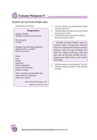 Evaluasi Pelajaran 9

Kerjakan soal-soal berikut dengan tepat.

	     Perhatikan puisi berikut.                         1.	 Suasana apakah yang digambarkan dalam
                                                            teks puisi tersebut?
                       Pangandaran                      2.	 Tulislah pilihan kata dan rima yang menarik
      Kutegur wajahku                                       dalam puisi tersebut.
      Yakinlah: ini bukan lukisan Nashar                3.	 Tentukanlah pesan dalam puisi tersebut.
                                                        	   Bacalah paragraf berikut.
      Perlu bergerak
      berlayar                                             	 Olahraga merupakan kegiatan yang me-
                                                           nyehatkan badan, olahraga harus dilakukan
      Mengabur tepi-damailah kegaduhan                     secara rutin. Banyak jenis olahraga yang dapat
      Angin pun lewat - berdesir
                                                           dilakukan, seperti lari pagi, bersepeda, dan
      Dan sepi atas pasir
                                                           sepak bola. Dengan berolahraga, tubuh kita
                                                           akan sehat dan kita akan terhindar dari ber-
      Pantai
                                                           bagai penyakit. Oleh karena itu, rajin-rajinlah
      Laut
                                                           berolahraga.
      Ombak
      Cagaralam
                                                        4.	 Sebutkan gagasan utama paragraf tersebut.
      Inilah Pangandaran
                                                        5.	 Sebutkan gagasan penjelas dalam paragraf
      Siapa berani berenang
                                                            tersebut.
      Sampai Cijulang?
      Debur ombakmu-mengamuklah sepi
      Jejak-jejak kaki yang basah
      Telah lama musnah

      	           Karya Dodong Djiwapradja, 1973
                        Sumber: Apresiasi Puisi, 2003




    152       Bahasa Indonesia Memperkaya Wawasanku untuk Kelas VII
 
