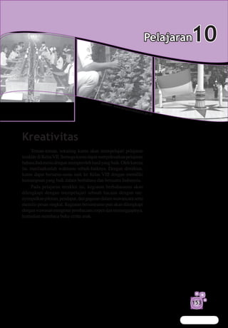Pelajaran   10

                                         Sumb
                                             er: w
                                                     ww.k
                                                            arant
                                                                    inade
                                                                            ptan.g
                                                                                     o.id




Kreativitas
     Teman-teman, sekarang kamu akan mempelajari pelajaran
terakhir di Kelas VII. Semoga kamu dapat menyelesaikan pelajaran
bahasa Indonesia dengan memperoleh hasil yang baik. Oleh karena
itu, manfaatkanlah waktumu sebaik-baiknya. Dengan demikian,
kamu dapat bersama-sama naik ke Kelas VIII dengan memiliki
kemampuan yang baik dalam berbahasa dan bersastra Indonesia.
     Pada pelajaran terakhir ini, kegiatan berbahasamu akan
dilengkapi dengan mempelajari sebuah bacaan dengan me­
nyimpulkan pikiran, pendapat, dan gagasan dalam wawancara serta
menulis pesan singkat. Kegiatan bersastramu pun akan dilengkapi
dengan wawasan mengenai pembacaan cerpen dan menanggapinya,
kemudian membaca buku cerita anak.




                                                                                            153
 