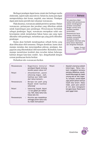 Berbagai pendapat dapat kamu simak dari berbagai media
elektronik, seperti radio atau televisi. Selain itu, kamu pun dapat      Lentera          Bahasa
memperolehnya dari koran, majalah, atau internet. Pendapat
                                                                          Hal yang harus di­­   per­
dapat pula kamu peroleh dari rekaman wawancara.                           hatikan oleh pewawan­ ara  c
     Pada dasarnya, wawancara adalah peristiwa spontan. Dalam             adalah men­ engarkan
                                                                                         d
wawancara, pertanyaan dan jawaban yang diberikan adalah                   jawab­­­­­­­ naras­ mber
                                                                                an          u
                                                                          dengan cermat serta
untuk kepentingan para pendengar. Pewawancara bertindak                   mendata jawab­ n    a
sebagai pendengar. Ingat, wawancara merupakan salah satu                  narasumber;
kesempatan untuk menjelaskan bukan hanya apa yang ingin                   Pewawancara harus
                                                                          mampu memancing
diketahui oleh pendengar, melainkan apa yang perlu diketahui              jawaban narasumber.
pendengar.                                                                Jawaban ter­­­­ sebut
                                                                          merupakan infor­ asi yang
                                                                                               m
     Kamu akan berlatih mendengarkan sebuah berita yang                   benar-benar di­ er­ukan
                                                                                             p l
akan dibacakan oleh temanmu. Dengan demikian, kamu akan                   dan diinginkan khalayak.
mampu mendata dan menyimpulkan pikiran, pendapat, dan                                Sumber: Terampil
                                                                                      Wawancara, 2003
gagasan yang dikemukakan oleh narasumber. Kemudian, kamu
mampu menuliskan kembali data tersebut dalam beberapa
kalimat dengan kata-kata sendiri. Ayo, dengarkanlah dengan
cermat pembacaan berita berikut.
     Perhatikan teks wawancara berikut.

  Pewawancara 	     : 	 Bagaimana menurut            Petani	          : 	 Masalah utamanya adalah
                        pen­ apat Bapak tentang
                           d                                              kekeringan. Tahun lalu,
                        kondisi panen tahun ini?                          kami mengalami kemarau
  Petani	           : 	 Alhamdulillah, panen                              panjang. Akibatnya, sawah-
                        sekarang bagus. Jadi,                             sawah ke­ urangan air. Masih
                                                                                   k
                        hasil­ ya pun lebih baik
                             n                                            untung ada air dari irigasi.
                        dari tahun kemarin.                               Ya, lumayan, sawah bapak
                                                                          juga petani-petani lainnya
  Pewawancara 	     : 	 Berapa ton padi yang
                                                                          masih bisa terairi. Kalau
                        Bapak telah hasilkan
                                                                          tidak, pasti para petani
                        sekarang?
                                                                          di sini akan mengalami
  Petani	           : 	 Sekarang bapak dapat                              kerugian besar. Panen kami
                        1,5 ton gabah per hektar­­
                                                 ­                        pasti gagal total.
                        nya. Nah, kalau tahun lalu
                        hanya satu ton.
  Pewawancara 	     : 	 Kira-kira apa masalah­ ya
                                              n
                        sehingga panen tahun lalu
                        itu tidak memuas­ an?
                                         k




                                                                               Kreativitas       155
 