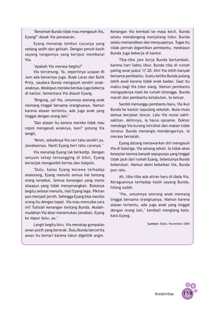 "Benarkah Bunda tidak mau mengasuh Via,        Kenangan Via kembali ke masa kecil. Bunda
Eyang?" desak Via penasaran.                       selalu mendongeng menjelang tidur. Bunda
     Eyang menatap lembut cucunya yang             selalu memandikan dan menyuapinya. Tugas itu
sedang sedih dan gelisah. Dengan penuh kasih       tidak pernah digantikan pembantu, meskipun
sayang tangannya yang keriput membelai             Bunda juga bekerja di kantor.
Via.                                                    Tiba-tiba jam kerja Bunda bertambah,
     "Apakah Via merasa begitu?"                   karena hari Sabtu libur. Bunda tiba di rumah
     Via tercenung. Ya, sepertinya ucapan Bi       paling awal pukul 17.20. Kini Via lebih banyak
Jum ada benarnya juga. Bude Laras dan Bulik        bersama pembantu. Suatu ketika Bunda pulang
Prita, saudara Bunda mengasuh sendiri anak-        lebih awal karena tidak enak badan. Saat itu
anaknya. Meskipun mereka berdua juga bekerja       waktu bagi Via tidur siang. Namun pembantu
di kantor. Sementara Via diasuh Eyang.             mengajaknya main ke rumah tetangga. Bunda
                                                   marah dan pembantu ketakutan. Ia keluar.
     "Bingung, ya? Via, umumnya seorang anak
memang tinggal bersama orangtuanya. Namun               Sambil menunggu pembantu baru, Via ikut
karena alasan tertentu, ada juga anak yang         Bunda ke kantor sepulang sekolah. Mula-mula
tinggal dengan orang lain."                        semua berjalan lancar. Lalu Via mulai sakit-
                                                   sakitan. Akhirnya, ia harus opname. Dokter
     "Dan alasan itu karena mereka tidak mau
                                                   menduga Via kurang istirahat dan makan tidak
repot mengasuh anaknya, kan?" potong Via
                                                   teratur. Bunda menangis mendengarnya. Ia
sengit.
                                                   merasa bersalah.
    "Mmm, sebaiknya Via cari tahu sendiri ya,
                                                        Eyang datang menawarkan diri meng­­     asuh
jawabannya. Nanti Eyang beri tahu caranya."
                                                   Via di Salatiga. Via senang sekali. Ia tidak akan
    Via menatap Eyang tak berkedip. Dengan         kesepian karena banyak sepupunya yang tinggal
senyum tetap tersungging di bibir, Eyang           tidak jauh dari rumah Eyang. Sebetulnya Bunda
beranjak mengambil kertas dan bolpoin.             keberatan. Namun demi kebaikan Via, Bunda
      "Dulu, kalau Eyang kecewa terhadap           pun rela.
seseorang, Eyang menulis semua hal tentang              Ah, tiba-tiba ada aliran haru di dada Via.
orang tersebut. Semua kenangan yang manis          Keraguannya terhadap kasih sayang Bunda,
ataupun yang tidak menyenangkan. Biasanya          hilang sudah.
begitu selesai menulis, hati Eyang lega. Pikiran
                                                        "Via, umumnya seorang anak memang
pun menjadi jernih. Sehingga Eyang bisa menilai
                                                   tinggal bersama orangtuanya. Namun karena
orang itu dengan tepat. Via mau mencoba cara
                                                   alasan tertentu, ada juga anak yang tinggal
ini? Tulislah kenangan tentang Bunda. Mudah-
                                                   dengan orang lain," kembali mengiang kata-
mudahan Via akan menemukan jawaban. Eyang
                                                   kata Eyang.
ke dapur dulu, ya."
    Langit begitu biru. Via menatap gumpal­ n
                                           a                             Sumber: Bobo, November 2004

awan putih yang berarak. Dulu Bunda bercerita
awan itu berlari karena takut digelitik angin.




                                                                              Kreativitas      159
 