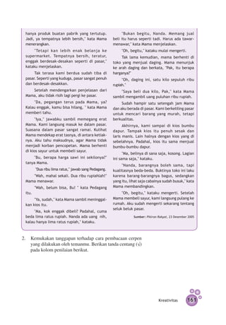 hanya produk buatan pabrik yang tertutup.                 "Bukan begitu, Nanda. Memang jual
 Jadi, ya tempatnya lebih bersih," kata Mama          beli itu harus seperti tadi. Harus ada tawar-
 menerangkan.                                         menawar," kata Mama menjelaskan.
      "Tetapi kan lebih enak belanja ke                    "Oh, begitu," kataku mulai mengerti.
 supermarket. Tempatnya bersih, teratur,                   Tak lama kemudian, mama berhenti di
 enggak berdesak-desakan seperti di pasar,"           toko yang menjual daging. Mama menunjuk
 kataku menjelaskan.                                  ke arah daging dan berkata, "Pak, itu berapa
      Tak terasa kami berdua sudah tiba di            harganya?"
 pasar. Seperti yang kuduga, pasar sangat penuh            "Oh, daging ini, satu kilo sepuluh ribu
 dan berdesak-desakkan.                               rupiah."
    Setelah mendengarkan penjelasan dari                  "Saya beli dua kilo, Pak," kata Mama
 Mama, aku tidak risih lagi pergi ke pasar.           sambil mengambil uang puluhan ribu rupiah.
      "Da, pegangan terus pada Mama, ya?                   Sudah hampir satu setengah jam Mama
 Kalau enggak, kamu bisa hilang, " kata Mama          dan aku berada di pasar. Kami berkeliling pasar
 memberi tahu.                                        untuk mencari barang yang murah, tetapi
       "Iya," jawabku sambil memegang erat            berkualitas.
 Mama. Kami langsung masuk ke dalam pasar.                  Akhirnya, kami sampai di kios bumbu
 Suasana dalam pasar sangat ramai. Kulihat            dapur. Tampak kios itu penuh sesak dan
 Mama mendekap erat tasnya, di antara ketiak­         laris manis. Lain halnya dengan kios yang di
 nya. Aku tahu maksud­ ya, agar Mama tidak
                        n                             sebelahnya. Padahal, kios itu sama menjual
 men­ adi korban pencopetan. Mama berhenti
      j                                               bumbu-bumbu dapur.
 di kios sayur untuk membeli sayur.
                                                            "Ma, belinya di sana saja, kosong. Lagian
     "Bu, berapa harga sawi ini sekilonya?"           ini sama saja," kataku.
 tanya Mama.
                                                           "Nanda, barangnya boleh sama, tapi
        "Dua ribu lima ratus," jawab sang Pedagang.   kualitas­ ya beda-beda. Buktinya toko ini laku
                                                              n
    "Wah, mahal sekali. Dua ribu rupiahlah!"          karena barang-barangnya bagus, sedangkan
 Mama menawar.                                        yang itu, lihat saja cabainya sudah busuk," kata
        "Wah, belum bisa, Bu! " kata Pedagang         Mama membandingkan.
 itu.                                                      "Oh, begitu," kataku mengerti. Setelah
      "Ya, sudah," kata Mama sambil meninggal­        Mama membeli sayur, kami langsung pulang ke
 kan kios itu.                                        rumah. Aku sudah mengerti sekarang tentang
                                                      seluk beluk pasar.
      "Ma, kok enggak dibeli? Padahal, cuma
 beda lima ratus rupiah. Nanda ada uang  nih,                     Sumber: Pikiran Rakyat, 23 Desember 2005
 kalau hanya lima ratus rupiah," kataku.



2.	 Kemukakan tanggapan terhadap cara pembacaan cerpen
    yang dilakukan oleh temanmu. Berikan tanda centang (√)
    pada kolom penilaian berikut.




                                                                                  Kreativitas        161
 