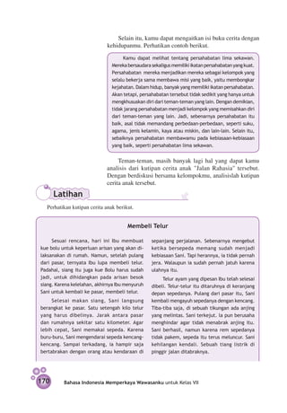 Selain itu, kamu dapat mengaitkan isi buku cerita dengan
                                 kehidupanmu. Perhatikan contoh berikut.
                                        Kamu dapat melihat tentang persahabatan lima sekawan.
                                   Mereka bersaudara sekaligus memiliki ikatan persahabatan yang kuat.
                                   Persahabatan mereka menjadikan mereka sebagai kelompok yang
                                   selalu bekerja sama membawa misi yang baik, yaitu membongkar
                                   kejahatan. Dalam hidup, banyak yang memiliki ikatan persahabatan.
                                   Akan tetapi, persahabatan tersebut tidak sedikit yang hanya untuk
                                   mengkhususkan diri dari teman-teman yang lain. Dengan demikian,
                                   tidak jarang persahabatan menjadi kelompok yang memisahkan diri
                                   dari teman-teman yang lain. Jadi, sebenarnya persahabatan itu
                                   baik, asal tidak memandang perbedaan-perbedaan, seperti suku,
                                   agama, jenis kelamin, kaya atau miskin, dan lain-lain. Selain itu,
                                   sebaiknya persahabatan membawamu pada kebiasaan-kebiasaan
                                   yang baik, seperti persahabatan lima sekawan.


                                      Teman-teman, masih banyak lagi hal yang dapat kamu
                                 analisis dari kutipan cerita anak "Jalan Rahasia" tersebut.
                                 Dengan berdiskusi bersama kelompokmu, analisislah kutipan
                                 cerita anak tersebut.
          Latihan
	     Perhatikan kutipan cerita anak berikut.


                                          Membeli Telur

         Sesuai rencana, hari ini Ibu membuat        sepanjang perjalanan. Sebenarnya mengebut
    kue bolu untuk keperluan arisan yang akan di­    ketika bersepeda memang sudah menjadi
    laksanakan di rumah. Namun, setelah pulang       kebiasaan Sani. Tapi herannya, ia tidak pernah
    dari pasar, ternyata Ibu lupa membeli telur.     jera. Walaupun ia sudah pernah jatuh karena
    Padahal, siang itu juga kue Bolu harus sudah     ulahnya itu.
    jadi, untuk dihidangkan pada arisan besok             Telur ayam yang dipesan Ibu telah selesai
    siang. Karena kelelahan, akhirnya Ibu menyuruh   dibeli. Telur-telur itu ditaruhnya di keranjang
    Sani untuk kembali ke pasar, membeli telur.      depan sepedanya. Pulang dari pasar itu, Sani
         Selesai makan siang, Sani langsung          kembali mengayuh sepedanya dengan kencang.
    berangkat ke pasar. Satu setengah kilo telur     Tiba-tiba saja, di sebuah tikungan ada anjing
    yang harus dibelinya. Jarak antara pasar         yang melintas. Sani terkejut. la pun berusaha
    dan rumahnya sekitar satu kilometer. Agar        menghindar agar tidak menabrak anjing itu.
    lebih cepat, Sani memakai sepeda. Karena         Sani berhasil, namun karena rem sepedanya
    buru-buru, Sani mengendarai sepeda kencang-      tidak pakem, sepeda itu terus meluncur. Sani
    kencang. Sampai terkadang, ia hampir saja        kehilangan kendali. Sebuah tiang listrik di
    bertabrakan dengan orang atau kendaraan di       pinggir jalan ditabraknya.




    170       Bahasa Indonesia Memperkaya Wawasanku untuk Kelas VII
 