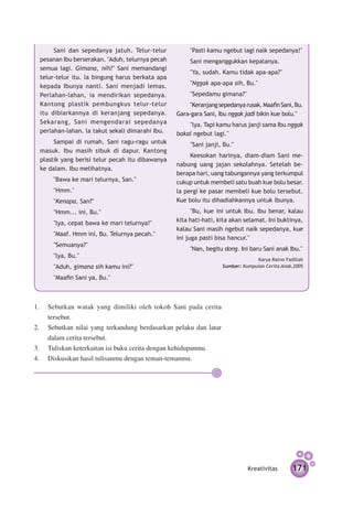 Sani dan sepedanya jatuh. Telur-telur           "Pasti kamu ngebut lagi naik se­ eda­ ya!"
                                                                                     p    n
 pesanan Ibu berserakan. "Aduh, telurnya pecah        Sani menganggukkan kepalanya.
 semua lagi. Gimana, nih?" Sani memandangi
                                                      "Ya, sudah. Kamu tidak apa-apa?"
 telur-telur itu. la bingung harus berkata apa
 kepada Ibunya nanti. Sani menjadi lemas.             "Nggak apa-apa sih, Bu."
 Perlahan-lahan, ia mendirikan sepedanya.             "Sepedamu gimana?"
 Kantong plastik pembungkus telur-telur               "Keranjang sepedanya rusak. Maafin Sani, Bu.
 itu dibiarkannya di keranjang sepedanya.        Gara-gara Sani, Ibu nggak jadi bikin kue bolu."
 Sekarang, Sani mengendarai sepedanya                "lya. Tapi kamu harus janji sama Ibu nggak
 perlahan-lahan. la takut sekali dimarahi Ibu.   bakal ngebut lagi."
      Sampai di rumah, Sani ragu-ragu untuk           "Sani janji, Bu."
 masuk. Ibu masih sibuk di dapur. Kantong
                                                      Keesokan harinya, diam-diam Sani me­
 plastik yang berisi telur pecah itu dibawanya
                                                 nabung uang jajan sekolahnya. Setelah be­
 ke dalam. Ibu melihatnya.
                                                 berapa hari, uang tabungannya yang terkumpul
      "Bawa ke mari telurnya, San."              cukup untuk membeli satu buah kue bolu besar.
      "Hmm."                                     la pergi ke pasar membeli kue bolu tersebut.
      "Kenapa, San?"                             Kue bolu itu dihadiahkannya untuk ibunya.
      "Hmm... ini, Bu."                                "Bu, kue ini untuk Ibu. Ibu benar, kalau
      "lya, cepat bawa ke mari telurnya!"        kita hati-hati, kita akan selamat. Ini buktinya,
                                                 kalau Sani masih ngebut naik sepedanya, kue
      "Maaf. Hmm ini, Bu. Telurnya pecah."
                                                 ini juga pasti bisa hancur."
      "Semuanya?"
                                                      "Nan, begitu dong. Ini baru Sani anak Ibu."
      "lya, Bu."
                                                                                Karya Ratno Fadillah
      "Aduh, gimana sih kamu ini?"                                Sumber: Kumpulan Cerita Anak,2005

      "Maafin Sani ya, Bu."



1.	 Sebutkan watak yang dimiliki oleh tokoh Sani pada cerita
    tersebut.
2.	 Sebutkan nilai yang terkandung berdasarkan pelaku dan latar
    dalam cerita tersebut.	
3.	 Tuliskan keterkaitan isi buku cerita dengan kehidupanmu.
4.	 Diskusikan hasil tulisanmu dengan teman-temanmu.




                                                                            Kreativitas        171
 