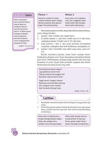 Lentera         Sastra       Pantun 1 	                       Pantun 2	
                             Kemumu tumbuh di lubuk,          Anak ayam turun delapan,
Pantun merupakan
                             rambai berbutik dalam ladang.    mati satu tinggallah tujuh.
puisi tradisional Melayu
                             Bertemu gemuk sama gemuk,        Itulah boleh jadi harapan,
yang di dalamnya
                             bagai itik pulang petang.        ibarat jalan jadi penuju.
terdapat kehalusan
budi dan ketajaman
pikiran. Di dalam pantun        Dari kedua pantun tersebut, dapat diketahui karakteristiknya,
terdapat peribahasa        yaitu sebagai berikut:
yang mengandung            1.	 pantun 1 dan 2 terdiri atas empat baris;
kata-kata bijaksana        2.	 di dalam pantun 1, tiap baris terdiri atas 8–9 suku kata,
untuk menggambarkan             sedang­ an pantun 2 terdiri atas 9–10 suku kata;
                                       k
pengalaman hidup.          3.	 pada pantun 1 dan 2, dua larik pertama merupakan
      Sumber: www.pnm.my        sampiran, sedangkan dua larik berikutnya merupakan isi;
                           4.	 pantun 1 dan 2 memiliki rima akhir yang sama, yaitu a-b-
                                a-b.
                                Ketika membaca pantun, kamu harus mampu mem­
                           bedakannya dengan syair. Syair dan pantun merupakan bentuk
                           puisi lama. Perbedaannya terdapat pada jumlah suku kata dan
                           keutuhan isi cerita. Syair tidak memiliki sampiran dan ditulis
                           berdasarkan kesatuan kisah yang utuh.

                             Serunting kuat bukan seperti
                             Lagi pahlawan berani mati
                             Tebing melawan bersungguh hati
                             Berkelahi tidak berhenti-henti

                             Gagah berani tangkas cekatan
                             Keduanya sama berahati jantung
                             Usir-mengusir timur selatan
                             Mati terlanda bintang hutan
                                                                         Sumber: Pelangi, 1950




                                  Latihan
                           1.	 Bentuklah sebuah kelompok diskusi dengan beranggotakan tiga
                                orang.
                           2. 	 Diskusikan pantun-pantun berikut berdasarkan tema, persamaan
                                bunyi, jumlah suku kata tiap larik, dan maksud yang dikandung
                                di dalamnya.

                             Kalau ada si kembang baru,       Pohon salak banyak berduri,
                             bunga kenanga dikupas jangan.    anjing berkais di tepi gua.
                             Kalau ada sahabat baru,          Teman gelak mudah dicari,
                             sahabat lama dibuang jangan.     kawan menangis jarang bersua.




10         Bahasa Indonesia Memperkaya Wawasanku untuk Kelas VII
 