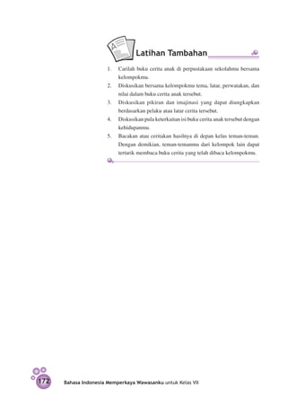 Latihan Tambahan
                       1.	 Carilah buku cerita anak di perpustakaan sekolahmu bersama
                           kelompokmu.
                       2.	 Diskusikan bersama kelompokmu tema, latar, perwatakan, dan
                           nilai dalam buku cerita anak tersebut.
                       3.	 Diskusikan pikiran dan imajinasi yang dapat diungkapkan
                           berdasarkan pelaku atau latar cerita tersebut.
                       4.	 Diskusikan pula keterkaitan isi buku cerita anak tersebut dengan
                           kehidupanmu.
                       5.	 Bacakan atau ceritakan hasilnya di depan kelas teman-teman.
                           Dengan demikian, teman-temanmu dari kelompok lain dapat
                           tertarik membaca buku cerita yang telah dibaca kelompokmu.




172   Bahasa Indonesia Memperkaya Wawasanku untuk Kelas VII
 