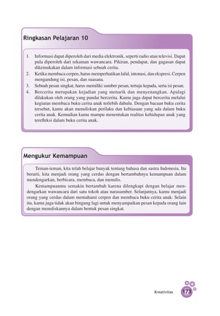 Ringkasan Pelajaran 10

1.	 Informasi dapat diperoleh dari media elektronik, seperti radio atau televisi. Dapat
    pula diperoleh dari rekaman wawancara. Pikiran, pendapat, dan gagasan dapat
    dikemukakan dalam informasi sebuah cerita.
2.	 Ketika membaca cerpen, harus memperhatikan lafal, intonasi, dan ekspresi. Cerpen
    mengandung isi, pesan, dan suasana.
3.	 Sebuah pesan singkat, harus memiliki sumber pesan, tertuju kepada, serta isi pesan.
4.	 Bercerita merupakan kejadian yang menarik dan menyenangkan. Apalagi
    dilakukan oleh orang yang pandai bercerita. Kamu juga dapat bercerita melalui
    kegiatan membaca buku cerita anak terlebih dahulu. Dengan bacaan buku cerita
    tersebut, kamu akan menuliskan perilaku dan kebiasaan yang ada dalam buku
    cerita anak. Kemudian kamu mampu menentukan realitas kehidupan anak yang
    terefleksi dalam buku cerita anak.




Mengukur Kemampuan
       Teman-teman, kita telah belajar banyak tentang bahasa dan sastra Indonesia. Itu
 berarti, kita menjadi orang yang cerdas dengan bertambahnya kemampuan dalam
 mendengarkan, berbicara, membaca, dan menulis.
       Kemampuanmu semakin bertambah karena dilengkapi dengan belajar men­
 dengarkan wawancara dari satu tokoh atau narasumber. Selanjutnya, kamu menjadi
 orang yang cerdas dalam memahami cerpen dan membaca buku cerita anak. Selain
 itu, kamu juga tidak akan bingung lagi untuk menyampaikan pesan kepada orang lain
 dengan menuliskannya dalam bentuk pesan singkat.




                                                                      Kreativitas    173
 