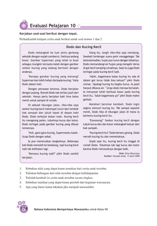 Evaluasi Pelajaran 10
Kerjakan soal-soal berikut dengan tepat.
Perhatikanlah kutipan cerita anak berikut untuk soal nomor 1 dan 2.

                                       Dodo dan Kucing Kecil
       Dodo melangkah ke luar pintu gerbang                Siang itu, langit tiba-tiba saja mendung.
  sekolah dengan wajah cemberut. Hatinya sedang      Sesekali terdengar suara petir menggelegar. Tak
  kesal. Gambar Superman yang telah ia buat          lama kemudian, hujan pun turun dengan lebatnya.
  sebagus mungkin ternyata kalah dengan gambar       Dodo memandangi air hujan yang mengalir deras
  seekor kucing yang sedang bermain dengan           di got kecil samping rumahnya. Saat itu juga Dodo
  anaknya.                                           teringat pada kucing kecil tadi.
      "Kenapa gambar kucing yang menang?                   "Aduh, bagaimana kalau kucing itu ada di
  Superman kan lebih hebat daripada kucing." Kata    dalam got terus tidak bisa keluar?" pikir Dodo
  Dodo dalam hati.                                   cemas. "Apalagi kucing itu begitu kurus. Ia pasti
       Dengan perasaan kecewa, Dodo berjalan         hanyut dibawa air. " Ucap dodo merasa bersalah.
  dengan pulang. Rumah Dodo tak terlalu jauh dari    Ia menyesal telah berbuat kasar pada kucing
  sekolah. Hanya perlu berjalan kaki lima belas      kecil itu. "Aduh bagaimana ya?" pikir Dodo makin
  menit untuk sampai di rumah.                       gelisah.

       Di sebuah tikungan jalan, tiba-tiba saja           Matahari bersinar kembali. Dodo ingin
  seekor kucing kecil melompat turun dari tembok     segera mencari kucing itu. Tak sampai sepuluh
  bak sampah dan jatuh tepat di depan kaki           menit, Dodo tiba di tikungan jalan di mana ia
  Dodo. Dodo terkejut bukan main. Kucing kecil       bertemu kucing kecil itu.
  itu mengeong pelan, tubuhnya kurus dan kotor.           "Eooooong!" Seekor kucing kecil dengan
  Dodo teringat pada gambar kucing yang dibuat       tubuh kurus dan dan kotor melangkah keluar dari
  temannya.                                          bak sampah.
      "Huh, gara-gara kucing, Supermanku kalah.          "Kucing kecil itu!" Dodo berseru girang. Dodo
  Ucap Dodo dengan sebal.                            meraih kucing itu dan memeluknya.
        Ia pun meneruskan langkahnya. Beberapa            Sejak saat itu, kucing kecil itu tinggal di
  kali Dodo menoleh ke belakang, tapi kucing kecil   rumah Dodo. Tubuhnya tak lagi kurus dan kotor
  tadi tak kelihatan lagi.                           karena Dodo merawatnya dengan baik.
       "Kemana kucing tadi?" pikir Dodo sambil                                      Oleh: Dina Oktaviana
                                                                       Sumber: Kompas Anak, 13 April 2008     
  berjalan.



1.	   Sebutkan nilai yang dapat kamu temukan dari cerita anak tersebut.
2.	   Tuliskan hubungan dari nilai tersebut dengan kehidupanmu.
3.	   Tulislah kembali isi cerita anak tersebut secara ringkas.
4.	   Sebutkan manfaat yang dapat kamu peroleh dari kegiatan wawancara.
5.	   Apa yang harus kamu lakukan jika menjadi narasumber.




 174        Bahasa Indonesia Memperkaya Wawasanku untuk Kelas VII
 
