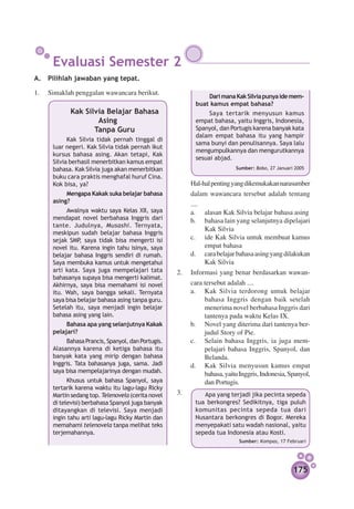 Evaluasi Semester 2
A.	 Pilihlah jawaban yang tepat.

1.	 Simaklah penggalan wawancara berikut.
                                                               Dari mana Kak Silvia punya ide mem­­
                                                           buat kamus empat bahasa?
            Kak Silvia Belajar Bahasa                           Saya tertarik menyusun kamus
                    Asing                                  empat bahasa, yaitu Inggris, Indonesia,
                   Tanpa Guru                              Spanyol, dan Portugis karena banyak kata
                                                           dalam empat bahasa itu yang hampir
            Kak Silvia tidak pernah tinggal di
                                                           sama bunyi dan penulisannya. Saya lalu
      luar negeri. Kak Silvia tidak pernah ikut
                                                           mengumpulkannya dan mengurut­ an­ ya
                                                                                            k n
      kursus bahasa asing. Akan tetapi, Kak
                                                           sesuai abjad.
      Silvia berhasil menerbitkan kamus empat
      bahasa. Kak Silvia juga akan menerbitkan                            Sumber: Bobo, 27 Januari 2005
      buku cara praktis menghafal huruf Cina.
      Kok bisa, ya?                                 	   Hal-hal penting yang dikemukakan narasumber
           Mengapa Kakak suka belajar bahasa            dalam wawancara tersebut adalah tentang
      asing?
                                                        ....
            Awalnya waktu saya Kelas XII, saya          a.		 alasan Kak Silvia belajar bahasa asing
      men­ apat novel berbahasa Inggris dari
           d                                            b.		 bahasa lain yang selanjutnya dipelajari
      tante. Judulnya, Musashi. Ternyata,
                                                             Kak Silvia
      meskipun sudah belajar bahasa Inggris
      sejak SMP saya tidak bisa mengerti isi
                 ,                                      c.		 Kak Silvia untuk membuat kamus
                                                             ide
      novel itu. Karena ingin tahu isinya, saya              empat bahasa
      belajar bahasa Inggris sendiri di rumah.          d.		 cara belajar bahasa asing yang dilakukan
      Saya membuka kamus untuk mengetahui                    Kak Silvia
      arti kata. Saya juga mempelajari tata         2.	 Informasi yang benar berdasarkan wa­ an­  w
      bahasanya supaya bisa mengerti kalimat.
      Akhirnya, saya bisa memahami isi novel            cara tersebut adalah ....
      itu. Wah, saya bangga sekali. Ternyata            a.		 Kak Silvia terdorong untuk belajar
      saya bisa belajar bahasa asing tanpa guru.             bahasa Inggris dengan baik setelah
      Setelah itu, saya menjadi ingin belajar                menerima novel berbahasa Inggris dari
      bahasa asing yang lain.                                tantenya pada waktu Kelas IX.
           Bahasa apa yang selanjutnya Kakak            b.		 Novel yang diterima dari tantenya ber­
      pelajari?                                              judul Story of Pie.
           Bahasa Prancis, Spanyol, dan Portugis.       c.		 Selain bahasa Inggris, ia juga mem­
      Alasannya karena di ketiga bahasa itu                  pelajari bahasa Inggris, Spanyol, dan
      banyak kata yang mirip dengan bahasa                   Belanda.
      Inggris. Tata bahasanya juga, sama. Jadi          d.		 Kak Silvia menyusun kamus empat
      saya bisa mem­ ela­ arinya dengan mudah.
                     p j                                     bahasa, yaitu Inggris, Indonesia, Spanyol,
            Khusus untuk bahasa Spanyol, saya                dan Portugis.
      tertarik karena waktu itu lagu-lagu Ricky
      Martin sedang top. Telenovela (cerita novel   3.	 		 Apa yang terjadi jika pecinta sepeda
      di televisi) berbahasa Spanyol juga banyak           tua berkongres? Sedikitnya, tiga puluh
      ditayangkan di televisi. Saya menjadi                komunitas pecinta sepeda tua dari
      ingin tahu arti lagu-lagu Ricky Martin dan           Nusantara berkongres di Bogor. Mereka
      memahami telenovela tanpa melihat teks               menyepakati satu wadah nasional, yaitu
      terjemahannya.                                       sepeda tua Indonesia atau Kosti.
                                                                           Sumber: Kompas, 17 Februari




                                                                                                  175
 