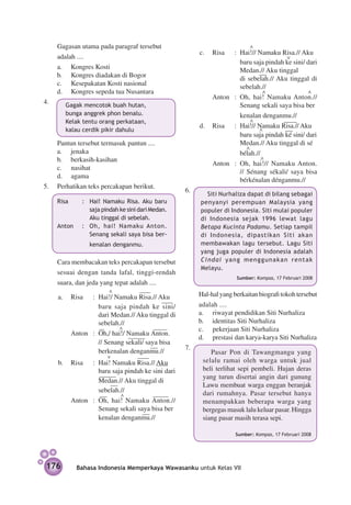 Gagasan utama pada paragraf tersebut 		                    			
                                                                 c.	 Risa	 :	 Hai!// Namaku Risa.// Aku
      adalah ....                                                					
                                                                 			 baru saja pindah ke sini/ dari
	     a.	 Kongres Kosti
                                                                 				          Medan.// Aku tinggal
      b.		 Kongres diadakan di Bogor                             			 di se­ e­ah.// Aku tinggal di
                                                                                     b l
      c.		 Kesepakatan Kosti nasional                                          sebelah.//
      d.		 Kongres sepeda tua Nusantara                          			 	                   		
                                                                 	   Anton	 :	 Oh, hai! Namaku Anton.//
4.	       	 Gagak mencotok buah hutan,                                         Senang sekali saya bisa ber­
          	 bunga anggrek phon benalu.                           					
                                                                 			 kenalan dengan­ u.//     m
          	 Kelak tentu orang perkataan,                         			
                                                                 d.	 Risa	 :	 Hai!// Namaku Risa.// Aku
          	 kalau cerdik pikir dahulu                            			
                                                                 			 baru saja pindah ké sini/ dari
	   Pantun tersebut termasuk pantun ....                         			 Medan.// Aku tinggal di sé­
                                                                 			
    a.	 jenaka                                                   			 bélah.//
    b.	 berkasih-kasihan                                         				
                                                                 	   Anton	 :	 Oh, hai!// Namaku Anton.
    c.		 nasihat
                                                                               // Sénang sékali/ saya bisa
    d.		 agama
                                                                               bér­ énalan dénganmu.//
                                                                                   k
5.	 Perhatikan teks percakapan berikut.
                                                       6.	
                                                             	 	 Siti Nurhaliza dapat di bilang sebagai
	     Risa	      : 	 Hai! Namaku Risa. Aku baru                  penyanyi perempuan Malaysia yang
                     saja pindah ke sini dari Medan.             populer di Indonesia. Siti mulai populer
                     Aku tinggal di sebelah.                     di Indonesia sejak 1996 lewat lagu
	     Anton	     : 	 Oh, hai! Namaku Anton.                      Betapa Kucinta Padamu. Setiap tampil
                     Senang sekali saya bisa ber­                di Indonesia, dipastikan Siti akan
                    kenalan dengan­ u.
                                  m                              membawakan lagu tersebut. Lagu Siti
                                                                 yang juga populer di Indonesia adalah
	     Cara membacakan teks percakapan tersebut                   Cindai yang menggunakan rentak
                                                                 Melayu.
      sesuai dengan tanda lafal, tinggi-rendah
                                                             	                 Sumber: Kompas, 17 Februari 2008
      suara, dan jeda yang tepat adalah ....

      a.	 Risa	 :	 Hai!/ Namaku Risa.// Aku            	         Hal-hal yang berkaitan biografi tokoh tersebut
      			                                                        adalah ....
      			 baru saja pindah ke sini/
                    dari Medan.// Aku tinggal di                 a.		 riwayat pendidikan Siti Nurhaliza
                    sebelah.//                                   b.	 identitas Siti Nurhaliza
                                                                 c.		 pekerjaan Siti Nurhaliza
      	   Anton	 :	 Oh,/ hai!/ Namaku Anton.
                                                                 d.		 prestasi dan karya-karya Siti Nurhaliza
      			 // Senang sekali/ saya bisa
                                                       7.	
      			 berkenalan denganmu.//                                 		 Pasar Pon di Tawangmangu yang
      b.	 Risa	 :	 Hai! Namaku Risa.// Aku                        selalu ramai oleh warga untuk jual
      			 baru saja pindah ke sini dari                           beli terlihat sepi pembeli. Hujan deras
                                                                  yang turun disertai angin dari gunung
      			 Medan.// Aku tinggal di
      			                                                         Lawu membuat warga enggan beranjak
      			 sebelah.//                                              dari rumahnya. Pasar tersebut hanya
      		
      	   Anton	 :	 Oh, hai! Namaku Anton.//                      menampakkan beberapa warga yang
                    Senang sekali saya bisa ber­                  bergegas masuk lalu keluar pasar. Hingga
      					
      			 kenalan denga­ ­ u.//   nm                              siang pasar masih terasa sepi.

                                                                               Sumber: Kompas, 17 Februari 2008




    176        Bahasa Indonesia Memperkaya Wawasanku untuk Kelas VII
 