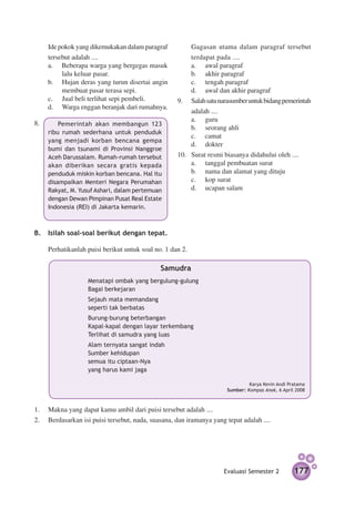 Ide pokok yang dikemukakan dalam paragraf       	   Gagasan utama dalam paragraf tersebut
    tersebut adalah ....                                terdapat pada ....
    a.	 Beberapa warga yang bergegas masuk              a.		 awal paragraf
         lalu keluar pasar.                             b.		 akhir paragraf
    b.		 Hujan deras yang turun disertai angin          c.		 tengah paragraf
         membuat pasar terasa sepi.                     d.		 awal dan akhir paragraf
    c.		 Jual beli terlihat sepi pembeli.           9.	 Salah satu narasumber untuk bidang pemerintah
    d.		 Warga enggan beranjak dari rumahnya.
                                                        adalah ....
                                                        a.		 guru
8.	
		      Pemerintah akan membangun 123
                                                        b.		 seorang ahli
    ribu rumah sederhana untuk penduduk
                                                        c.	 camat
    yang menjadi korban bencana gempa
                                                        d.		 dokter
    bumi dan tsunami di Provinsi Nanggroe
    Aceh Darussalam. Rumah-rumah tersebut           10.	 Surat resmi biasanya didahului oleh ....
    akan diberikan secara gratis kepada                  a.		 tanggal pembuatan surat
    penduduk miskin korban bencana. Hal itu              b.		 nama dan alamat yang dituju
    disampai­ an Menteri Negara Perumahan
             k                                           c.		 kop surat
    Rakyat, M. Yusuf Ashari, dalam pertemuan             d.		 ucapan salam
    dengan Dewan Pimpinan Pusat Real Estate
    Indonesia (REI) di Jakarta kemarin.



B.	 Isilah soal-soal berikut dengan tepat.

	   Perhatikanlah puisi berikut untuk soal no. 1 dan 2.

                                             Samudra
    	 	 	          Menatapi ombak yang bergulung-gulung
    			            Bagai berkejaran
    			            Sejauh mata memandang
    			            seperti tak berbatas
    	 	 	          Burung-burung beterbangan
    	 	 	          Kapal-kapal dengan layar terkembang
    			            Terlihat di samudra yang luas
    			            Alam ternyata sangat indah
    			            Sumber kehidupan
    	 	 	          semua itu ciptaan-Nya
    			            yang harus kami jaga

                                                                               Karya Kevin Andi Pratama
                                                                      Sumber: Kompas Anak, 6 April 2008



1.	 Makna yang dapat kamu ambil dari puisi tersebut adalah ....
2.	 Berdasarkan isi puisi tersebut, nada, suasana, dan iramanya yang tepat adalah ....




                                                                     Evaluasi Semester 2          177
 