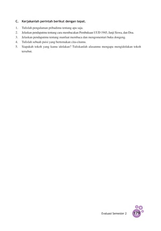C.	 Kerjakanlah perintah berikut dengan tepat.

1.	    Tulislah pengalaman pribadimu tentang apa saja.
2.	    Jelaskan pendapatmu tentang cara mem­ acakan Pembukaan UUD 1945, Janji Siswa, dan Doa.
                                           b
3.	    Jelaskan pendapatmu tentang manfaat mem­ aca dan mengomentari buku dongeng.
                                                  b
4. 	   Tulislah sebuah puisi yang bertemakan cita-citamu.
5. 	   Siapakah tokoh yang kamu idolakan? Tuliskanlah alasanmu mengapa mengidolakan tokoh
       tersebut.




                                                                Evaluasi Semester 2    179
 