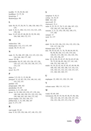 konflik 37, 39, 59, 89, 182                         S
konflikasi 13, 37, 38
kreativitas 7                                       sampiran 9, 10, 11
Kuntowijoyo 90                                      setting 14, 18, 25
                                                    SMS 163, 164
L                                                   spacewalk 23
                                                    stopwatch 33, 4
lafal 50, 55, 57, 58, 59, 71, 106, 158, 160, 173,   suara 8, 22, 35, 37, 70, 71, 83, 106, 107, 123,
       176                                                 124, 146, 147, 148, 166, 168
larik 9, 10, 11, 108, 112, 113, 114, 123, ,129,     suasana 3, 21, 22, 154, 158, 162, 169, 173,
       130, 146                                            177, 186
latar 31, 67, 83, 87, 88, 89, 91, 92, 99, 102,      sunspot 17
       104, 168, 169, 172, 171                      surat 21, 177
M                                                   T
makna kias 146                                      tabel 23, 24, 125, 126, 132, 134, 132, 135, 136,
makna puisi 112, 113, 115, 149                             135, 137, 138, 178
mimik 50, 57, 55, 111                               tekanan suara 55, 58
                                                    teks 50, 55, 62, 65, 71, 76, 79, 80, 84, 89, 93,
N
                                                           94, 96, 98, 102, 113, 118, 119, 124,
nada 21, 76, 106, 107, 108, 112, 115, 123, 124,            128,132, 133, 140, 141, 144, 145, 152,
       144, 146, 148, 177, 182                             151, 155, 156, 157
narasi 93, 98                                       tema 10, 18, 20, 25, 42, 47, 50, 54, 62, 67, 68,
narasumber 94, 97, 102, 125, 126, 127, 126,                70, 72, 83, 86, 89, 104, 127, 141, 145,
       129, 127, 137, 154, 155, 156, 157, 173,             146, 151, 165, 168, 172
       174, 175                                     tokoh 18, 19, 25, 42, 44, 47, 85, 87, 89, 98, 99,
Nina 112                                                   100, 102, 104, 105, 106, 115, 116, 115,
novel 18, 175                                              118, 120, 121, 122, 123, 124, 133, 127,
                                                           131, 160, 165, 169, 173
P
                                                    U
pantun 2, 9, 10, 11, 12, 84, 86
paragraf 31, 41, 85, 118, 134, 140, 141, 142,       ungkapan 22, 109, 111, 120, 131, 146
       143, 152, 151
partikel 142                                        V
pengucapan 108, 182                                 volume suara 106, 111, 112, 114
penokohan 83, 85
peristiwa 4, 11, 155, 165                           W
pesan 14, 32, 108, 119, 129, 137, 139, 144,
       140, 148, 149, 150, 151, 152, 153, 154,      watak 85, 89, 169
       158, 160, 162, 163, 164, 173, 182            wawancara 86, 87, 93, 94, 95, 96, 97, 98, 104,
pesan singkat 153, 163, 164, 173                          102, 125, 126, 127, 128, 129, 137, 153,
pilihan kata 2, 32, 105, 106, 107                         154, 155, 156, 157, 173, 174, 175
puisi 9, 177, 179

R
raut wajah 55, 62
rima 9, 10, 129, 130, 146, 147, 148, 151, 152



                                                                                   Indeks      185
 