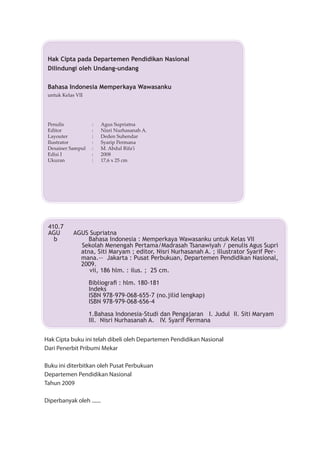 Hak Cipta pada Departemen Pendidikan Nasional
                      Dilindungi oleh Undang-undang

                      Bahasa Indonesia Memperkaya Wawasanku
                      untuk Kelas VII




                      Penulis            :      Agus Supriatna
                      Editor             :      Nisri Nurhasanah A.
                      Layouter           :      Deden Suhendar
                      Ilustrator         :      Syarip Permana
                      Desainer Sampul    :      M. Abdul Rifa'i
                      Edisi I            :      2008
                      Ukuran             :      17,6 x 25 cm




                      410.7
                      AGU        AGUS Supriatna
                        b             Bahasa Indonesia : Memperkaya Wawasanku untuk Kelas VII
                                   Sekolah Menengah Pertama/Madrasah Tsanawiyah / penulis Agus Supri
                                   atna, Siti Maryam ; editor, Nisri Nurhasanah A. ; illustrator Syarif Per-
                                   mana.-- Jakarta : Pusat Perbukuan, Departemen Pendidikan Nasional,
                                   2009.
                                      vii, 186 hlm. : ilus. ; 25 cm.

                                        Bibliograﬁ : hlm. 180-181
                                        Indeks
                                        ISBN 978-979-068-655-7 (no.jilid lengkap)
                                        ISBN 978-979-068-656-4

                                        1.Bahasa Indonesia-Studi dan Pengajaran I. Judul II. Siti Maryam
                                        III. Nisri Nurhasanah A. IV. Syarif Permana


                     Hak Cipta buku ini telah dibeli oleh Departemen Pendidikan Nasional
                     Dari Penerbit Pribumi Mekar

                     Buku ini diterbitkan oleh Pusat Perbukuan
                     Departemen Pendidikan Nasional
                     Tahun 2009

                     Diperbanyak oleh .......


                     ii



			               
 